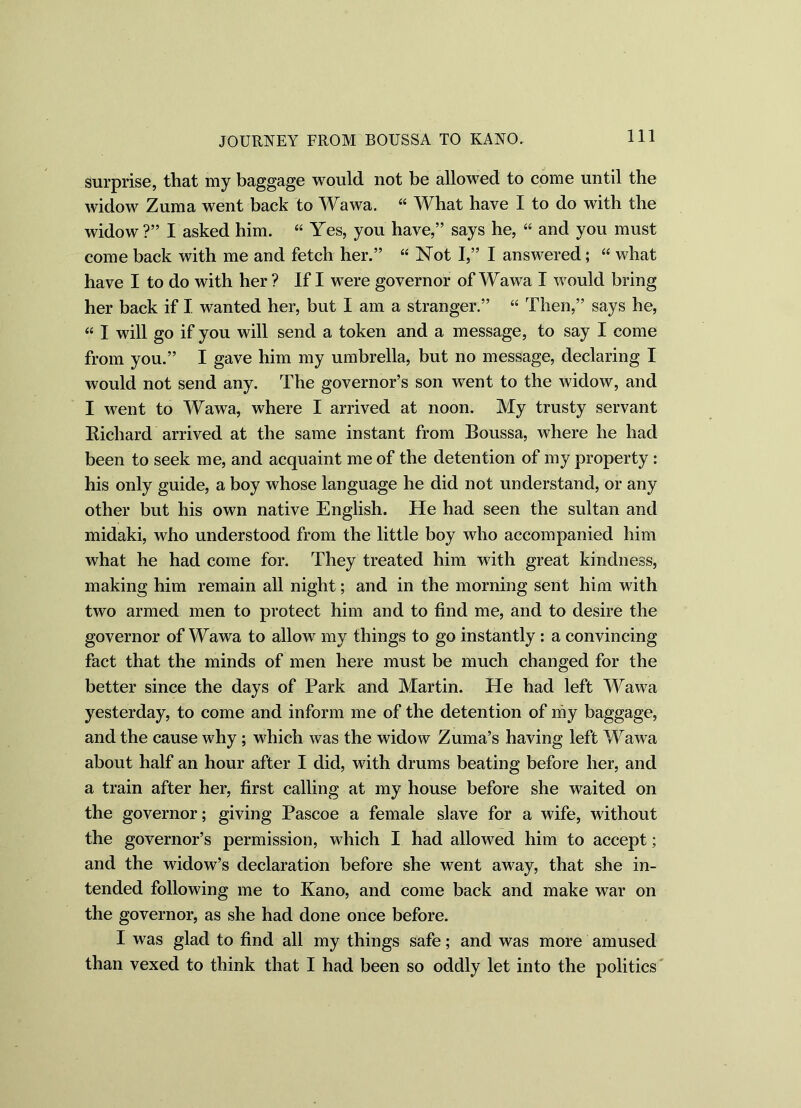 surprise, that my baggage would not be allowed to come until the widow Zuma went back to Wawa. “ What have I to do with the widow?” I asked him. “ Yes, you have,” says he, “ and you must come back with me and fetch her.” “ Not I,” I answered; “ what have I to do with her ? If I were governor of Wawa I would bring her back if I wanted her, but I am a stranger.” “ Then,” says he, “ I will go if you will send a token and a message, to say I come from you.” I gave him my umbrella, but no message, declaring I would not send any. The governor’s son went to the widow, and I went to Wawa, where I arrived at noon. My trusty servant Bichard arrived at the same instant from Boussa, where he had been to seek me, and acquaint me of the detention of my property : his only guide, a boy whose language he did not understand, or any other but his own native English. He had seen the sultan and midaki, who understood from the little boy who accompanied him what he had come for. They treated him with great kindness, making him remain all night; and in the morning sent him with two armed men to protect him and to find me, and to desire the governor of Wawa to allow my things to go instantly : a convincing fact that the minds of men here must be much changed for the better since the days of Park and Martin. He had left Wawa yesterday, to come and inform me of the detention of my baggage, and the cause why; which was the widow Zuma’s having left Wawa about half an hour after I did, with drums beating before her, and a train after her, first calling at my house before she waited on the governor; giving Pascoe a female slave for a wife, without the governor’s permission, which I had allowed him to accept; and the widow’s declaration before she went away, that she in- tended following me to Kano, and come back and make war on the governor, as she had done once before. I was glad to find all my things safe; and was more amused than vexed to think that I had been so oddly let into the politics
