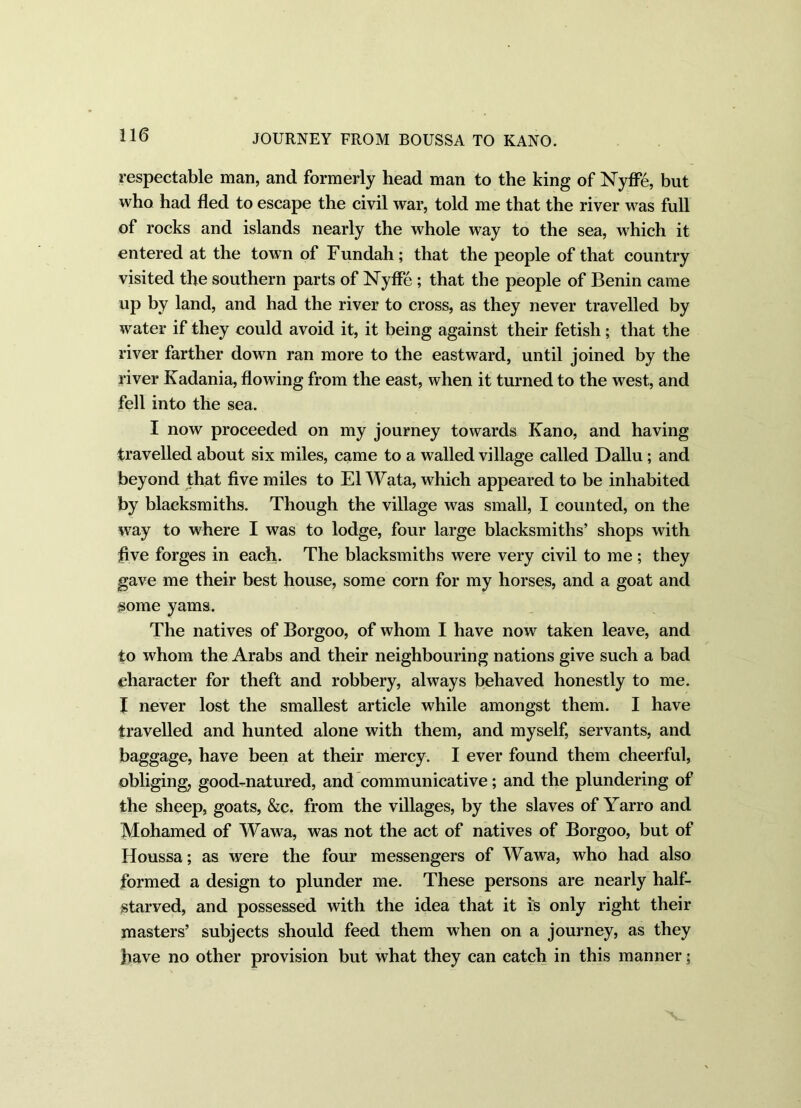 respectable man, and formerly head man to the king of Nyffe, but who had fled to escape the civil war, told me that the river was full of rocks and islands nearly the whole way to the sea, which it entered at the town of Fundah ; that the people of that country visited the southern parts of ISTyffe ; that the people of Benin came up by land, and had the river to cross, as they never travelled by water if they could avoid it, it being against their fetish; that the river farther down ran more to the eastward, until joined by the river Kadania, flowing from the east, when it turned to the west, and fell into the sea. I now proceeded on my journey towards Kano, and having travelled about six miles, came to a walled village called Dallu; and beyond that five miles to El Wata, which appeared to be inhabited by blacksmiths. Though the village was small, I counted, on the way to where I was to lodge, four large blacksmiths’ shops with five forges in each. The blacksmiths were very civil to me ; they gave me their best house, some corn for my horses, and a goat and some yams. The natives of Borgoo, of whom I have now taken leave, and to whom the Arabs and their neighbouring nations give such a bad character for theft and robbery, always behaved honestly to me. I never lost the smallest article while amongst them. I have travelled and hunted alone with them, and myself, servants, and baggage, have been at their mercy. I ever found them cheerful, obliging, good-natured, and communicative; and the plundering of the sheep, goats, &c. from the villages, by the slaves of Yarro and Mohamed of Wawa, was not the act of natives of Borgoo, but of Houssa; as were the four messengers of Wawa, who had also formed a design to plunder me. These persons are nearly half- starved, and possessed with the idea that it is only right their masters’ subjects should feed them when on a journey, as they have no other provision but what they can catch in this manner;