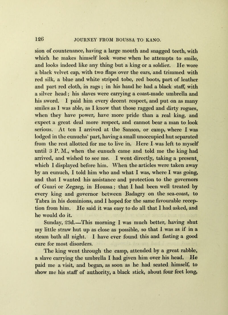 sion of countenance, having a large mouth and snagged teeth, with which he makes himself look worse when he attempts to smile, and looks indeed like any thing but a king or a soldier. He wore a black velvet cap, with two flaps over the ears, and trimmed with red silk, a blue and white striped tobe, red boots, part of leather and part red cloth, in rags ; in his hand he had a black staff, with a silver head ; his slaves were carrying a coast-made umbrella and his sword. I paid him every decent respect, and put on as many smiles as I was able, as I know that those ragged and dirty rogues, when they have power, have more pride than a real king, and expect a great deal more respect, and cannot bear a man to look serious. At ten I arrived at the Sanson, or camp, where I was lodged in the eunuchs’ part, having a small unoccupied hut separated from the rest allotted for me to live in. Here I was left to myself until 3 P. M., when the eunuch came and told me the king had arrived, and wished to see me. I went directly, taking a present? which I displayed before him. When the articles were taken away by an eunuch, I told him who and what I was, where I was going, and that I wanted his assistance and protection to the governors of Guari or Zegzeg, in Houssa; that I had been well treated by every king and governor between Badagry on the sea-coast, to Tabra in his dominions, and I hoped for the same favourable recep- tion from him. He said it was easy to do all that 1 had asked, and he would do it. Sunday, 23d.—This morning I was much better, having shut my little straw hut up as close as possible, so that I was as if in a steam bath all night. I have ever found this and fasting a good cure for most disorders. The king went through the camp, attended by a great rabble, a slave carrying the umbrella I had given him over his head. He paid me a visit, and began, as soon as he had seated himself, to show me his staff of authority, a black stick, about four feet long,