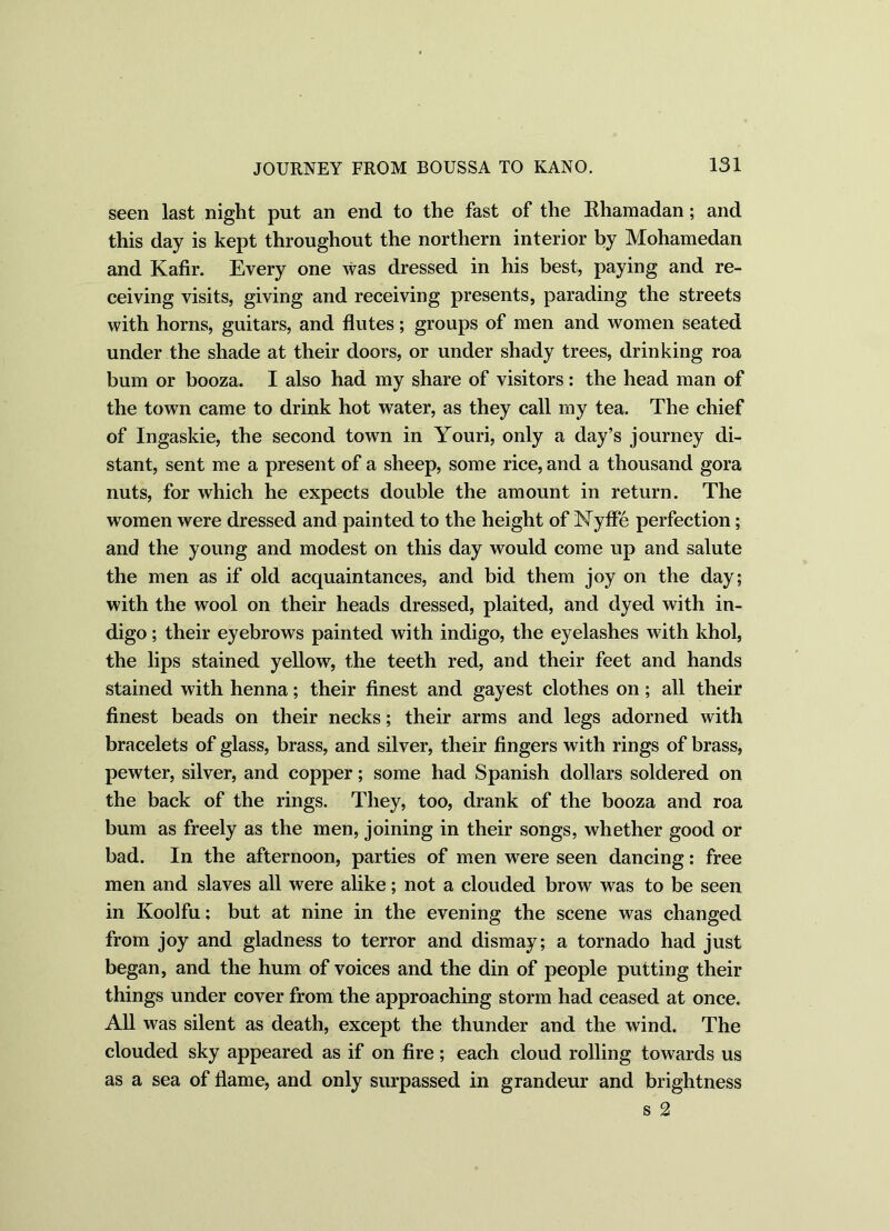 seen last night put an end to the fast of the Rharaadan; and this day is kept throughout the northern interior by Mohamedan and Kafir. Every one was dressed in his best, paying and re- ceiving visits, giving and receiving presents, parading the streets with horns, guitars, and flutes; groups of men and women seated under the shade at their doors, or under shady trees, drinking roa bum or booza. I also had my share of visitors: the head man of the town came to drink hot water, as they call my tea. The chief of Ingaskie, the second town in Youri, only a day’s journey di- stant, sent me a present of a sheep, some rice, and a thousand gora nuts, for which he expects double the amount in return. The women were dressed and painted to the height of Nyffe perfection; and the young and modest on this day would come up and salute the men as if old acquaintances, and bid them joy on the day; with the wool on their heads dressed, plaited, and dyed with in- digo ; their eyebrows painted with indigo, the eyelashes with khol, the lips stained yellow, the teeth red, and their feet and hands stained with henna; their finest and gayest clothes on; all their finest beads on their necks; their arms and legs adorned with bracelets of glass, brass, and silver, their fingers with rings of brass, pewter, silver, and copper; some had Spanish dollars soldered on the back of the rings. They, too, drank of the booza and roa bum as freely as the men, joining in their songs, whether good or bad. In the afternoon, parties of men were seen dancing: free men and slaves all were alike; not a clouded brow was to be seen in Koolfu; but at nine in the evening the scene was changed from joy and gladness to terror and dismay; a tornado had just began, and the hum of voices and the din of people putting their things under cover from the approaching storm had ceased at once. All was silent as death, except the thunder and the wind. The clouded sky appeared as if on fire; each cloud rolling towards us as a sea of flame, and only surpassed in grandeur and brightness s 2