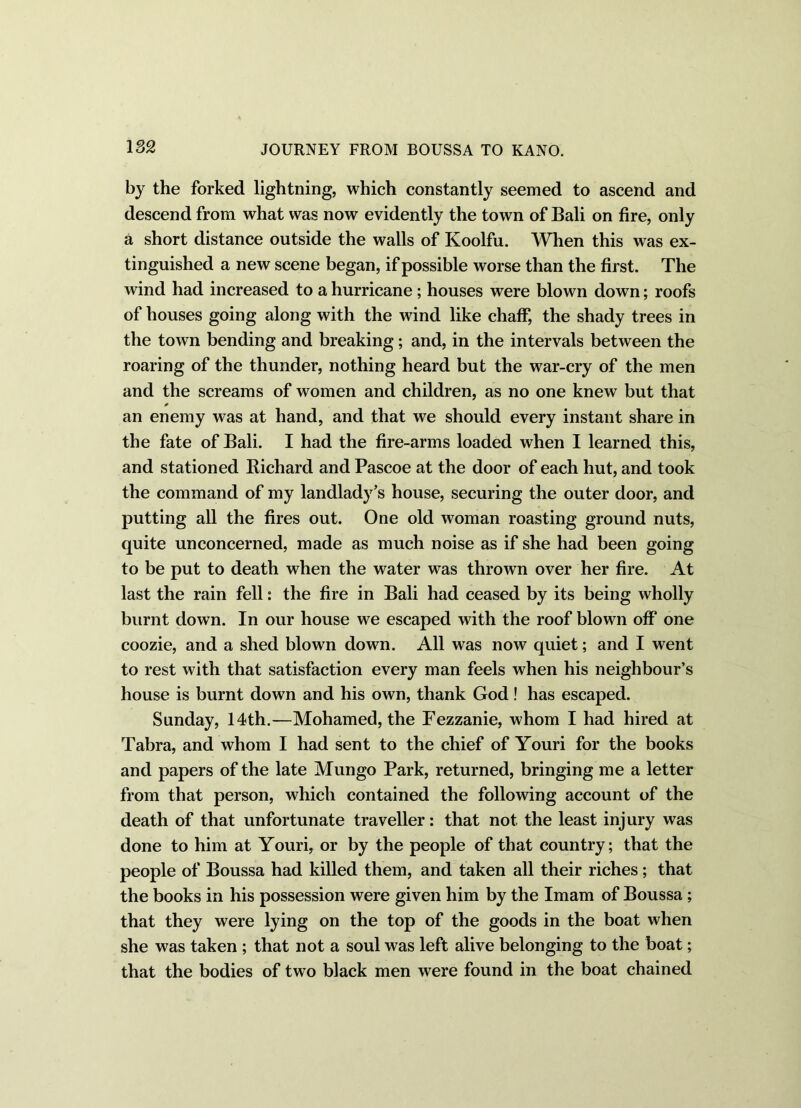 182 by the forked lightning, which constantly seemed to ascend and descend from what was now evidently the town of Bali on fire, only a short distance outside the walls of Koolfu. When this was ex- tinguished a new scene began, if possible worse than the first. The wind had increased to a hurricane; houses were blown down; roofs of houses going along with the wind like chaff, the shady trees in the town bending and breaking; and, in the intervals between the roaring of the thunder, nothing heard but the war-cry of the men and the screams of women and children, as no one knew but that 0 an enemy was at hand, and that we should every instant share in the fate of Bali. I had the fire-arms loaded when I learned this, and stationed Bichard and Pascoe at the door of each hut, and took the command of my landlady’s house, securing the outer door, and putting all the fires out. One old woman roasting ground nuts, quite unconcerned, made as much noise as if she had been going to be put to death when the water was thrown over her fire. At last the rain fell: the fire in Bali had ceased by its being wholly burnt down. In our house we escaped with the roof blown off one coozie, and a shed blown down. All was now quiet; and I went to rest with that satisfaction every man feels when his neighbour’s house is burnt down and his own, thank God! has escaped. Sunday, 14th.—Mohamed, the Fezzanie, whom I had hired at Tabra, and whom I had sent to the chief of Youri for the books and papers of the late Mungo Park, returned, bringing me a letter from that person, which contained the following account of the death of that unfortunate traveller: that not the least injury was done to him at Youri, or by the people of that country; that the people of Boussa had killed them, and taken all their riches; that the books in his possession were given him by the Imam of Boussa ; that they were lying on the top of the goods in the boat when she was taken ; that not a soul was left alive belonging to the boat; that the bodies of two black men were found in the boat chained