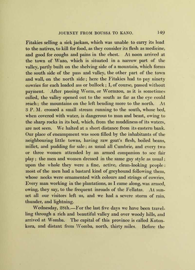 Fitakies selling a sick jackass, which was unable to carry its load to the natives, to kill for food, as they consider its flesh as medicine, and good for coughs and pains in the chest. At noon arrived at the town of Wazo, which is situated in a narrow part of the valley, partly built on the shelving side of a mountain, which forms the south side of the pass and valley, the other part of the town and wall, on the north side; here the Fitakies had to pay ninety cowries for each loaded ass or bullock; I, of course, passed without payment. After passing Worm, or Wormzou, as it is sometimes called, the valley opened out to the south as far as the eye could reach; the mountains on the left bending more to the north. At 3 P. M. crossed a small stream running to the south, whose bed, when covered with water, is dangerous to man and beast, owing to the sharp rocks in its bed, which, from the muddiness of its waters, are not seen. We halted at a short distance from its eastern bank. Our place of encampment was soon filled by the inhabitants of the neighbouring little towns, having raw goat’s flesh, boiled beans, millet, and pudding for sale; as usual all Cumbrie, and every two or three women attended by an armed companion to see fair play; the men and women dressed in the same gay style as usual; upon the whole they were a fine, active, clean-looking people: most of the men had a bastard kind of greyhound following them, whose necks were ornamented with colours and strings of cowries. Every man working in the plantations, as I came along, was armed, owing, they say, to the frequent inroads of the Fellatas. At sun- set all our visitors left us, and we had a severe storm of rain, thunder, and lightning. Wednesday, 28tli.—For the last five days we have been travel- ling through a rich and beautiful valley and over woody hills, and arrived at Womba. The capital of this province is called Koton- kora, and distant from Womba, north, thirty miles. Before the