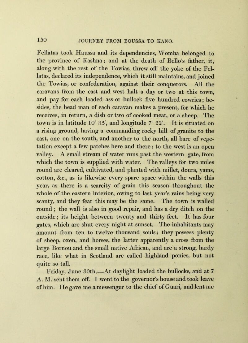 Fellatas took Haussa and its dependencies, Womba belonged to the province of Kashna; and at the death of Bello’s father, it, along with the rest of the Towias, threw off the yoke of the Fel- latas, declared its independence, which it still maintains, and joined the Towias, or confederation, against their conquerors. All the caravans from the east and west halt a day or two at this town, and pay for each loaded ass or bullock five hundred cowries; be- sides, the head man of each caravan makes a present, for which he receives, in return, a dish or two of cooked meat, or a sheep. The town is in latitude 10° 35', and longitude 7° 22'. It is situated on a rising ground, having a commanding rocky hill of granite to the east, one on the south, and another to the north, all bare of vege- tation except a few patches here and there; to the west is an open valley. A small stream of water runs past the western gate, from which the town is supplied with water. The valleys for two miles round are cleared, cultivated, and planted with millet, doura, yams, cotton, &c., as is likewise every spare space within the walls this year, as there is a scarcity of grain this season throughout the whole of the eastern interior, owing to last year’s rains being very scanty, and they fear this may be the same. The town is walled round; the wall is also in good repair, and has a dry ditch on the outside; its height between twenty and thirty feet. It has four gates, which are shut every night at sunset. The inhabitants may amount from ten to twelve thousand souls; they possess plenty of sheep, oxen, and horses, the latter apparently a cross from the large Bornou and the small native African, and are a strong, hardy race, like what in Scotland are called highland ponies, but not quite so tall. Friday, June 80th.—At daylight loaded the bullocks, and at 7 A. M. sent them off. I went to the governor’s house and took leave of him. He gave me a messenger to the chief of Guari, and lent me