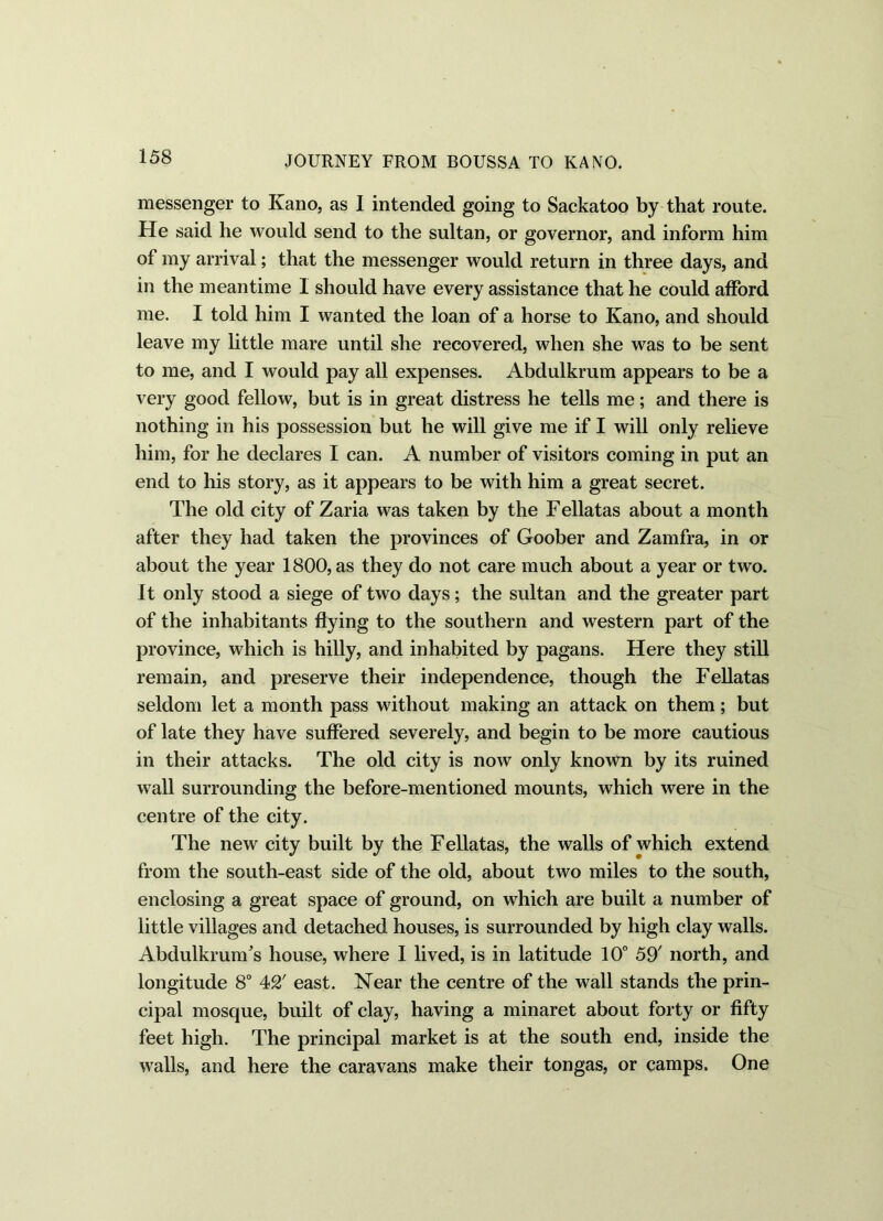 messenger to Kano, as I intended going to Sackatoo by that route. He said he would send to the sultan, or governor, and inform him of my arrival; that the messenger would return in three days, and in the meantime I should have every assistance that he could afford me. I told him I wanted the loan of a horse to Kano, and should leave my little mare until she recovered, when she was to be sent to me, and I would pay all expenses. Abdulkrum appears to be a very good fellow, but is in great distress he tells me; and there is nothing in his possession but he will give me if I will only relieve him, for he declares I can. A number of visitors coming in put an end to his story, as it appears to be with him a great secret. The old city of Zaria was taken by the Fellatas about a month after they had taken the provinces of Goober and Zamfra, in or about the year 1800, as they do not care much about a year or two. It only stood a siege of two days; the sultan and the greater part of the inhabitants flying to the southern and western part of the province, which is hilly, and inhabited by pagans. Here they still remain, and preserve their independence, though the Fellatas seldom let a month pass without making an attack on them; but of late they have suffered severely, and begin to be more cautious in their attacks. The old city is now only known by its ruined wall surrounding the before-mentioned mounts, which were in the centre of the city. The new city built by the Fellatas, the walls of which extend from the south-east side of the old, about two miles to the south, enclosing a great space of ground, on which are built a number of little villages and detached houses, is surrounded by high clay walls. AbdulkrunTs house, where I lived, is in latitude 10° 59' north, and longitude 8° 42' east. Near the centre of the wall stands the prin- cipal mosque, built of clay, having a minaret about forty or fifty feet high. The principal market is at the south end, inside the walls, and here the caravans make their tongas, or camps. One