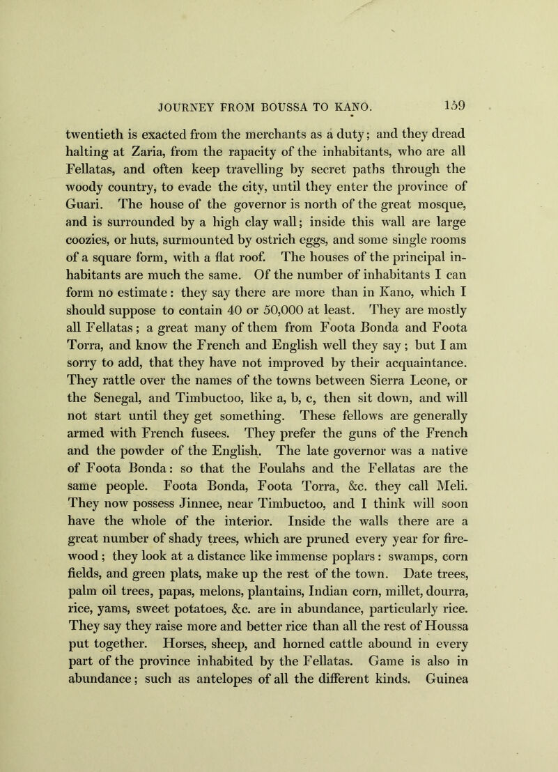 twentieth is exacted from the merchants as a duty; and they dread halting at Zaria, from the rapacity of the inhabitants, who are all Fellatas, and often keep travelling by secret paths through the woody country, to evade the city, until they enter the province of Guari. The house of the governor is north of the great mosque, and is surrounded by a high clay wall; inside this wall are large coozies, or huts, surmounted by ostrich eggs, and some single rooms of a square form, with a flat roof. The houses of the principal in- habitants are much the same. Of the number of inhabitants I can form no estimate: they say there are more than in Kano, which I should suppose to contain 40 or 50,000 at least. They are mostly all Fellatas ; a great many of them from Foota Fonda and Foota Torra, and know the French and English well they say ; but I am sorry to add, that they have not improved by their acquaintance. They rattle over the names of the towns between Sierra Leone, or the Senegal, and Timbuctoo, like a, b, c, then sit down, and will not start until they get something. These fellows are generally armed with French fusees. They prefer the guns of the French and the powder of the English. The late governor was a native of Foota Bonda: so that the Foulahs and the Fellatas are the same people. Foota Bonda, Foota Torra, &c. they call Meli. They now possess Jinnee, near Timbuctoo, and I think will soon have the whole of the interior. Inside the walls there are a great number of shady trees, which are pruned every year for fire- wood ; they look at a distance like immense poplars : swamps, corn fields, and green plats, make up the rest of the town. Date trees, palm oil trees, papas, melons, plantains, Indian corn, millet, dourra, rice, yams, sweet potatoes, &c. are in abundance, particularly rice. They say they raise more and better rice than all the rest of Houssa put together. Horses, sheep, and horned cattle abound in every part of the province inhabited by the Fellatas. Game is also in abundance; such as antelopes of all the different kinds. Guinea