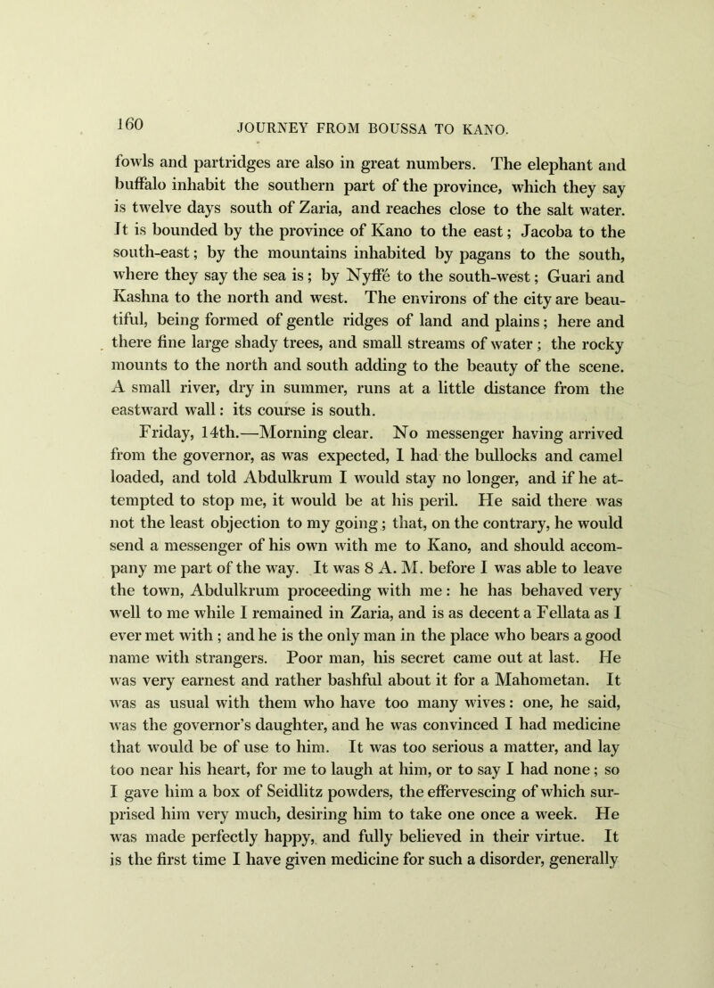 fowls and partridges are also in great numbers. The elephant and buffalo inhabit the southern part of the province, which they say is twelve days south of Zaria, and reaches close to the salt water. It is bounded by the province of Kano to the east; Jacoba to the south-east; by the mountains inhabited by pagans to the south, where they say the sea is ; by Nyffe to the south-west; Guari and Kashna to the north and west. The environs of the city are beau- tiful, being formed of gentle ridges of land and plains; here and there fine large shady trees, and small streams of water; the rocky mounts to the north and south adding to the beauty of the scene. A small river, dry in summer, runs at a little distance from the eastward wall: its course is south. Friday, 14th.—Morning clear. No messenger having arrived from the governor, as was expected, 1 had the bullocks and camel loaded, and told Abdulkrum I would stay no longer, and if he at- tempted to stop me, it would be at his peril. He said there was not the least objection to my going; that, on the contrary, he would send a messenger of his own with me to Kano, and should accom- pany me part of the way. It was 8 A. M. before I was able to leave the town, Abdulkrum proceeding with me: he has behaved very well to me while I remained in Zaria, and is as decent a Fellata as I ever met with ; and he is the only man in the place who bears a good name with strangers. Poor man, his secret came out at last. He was very earnest and rather bashful about it for a Mahometan. It was as usual with them who have too many wives: one, he said, was the governor’s daughter, and he was convinced I had medicine that would be of use to him. It was too serious a matter, and lay too near his heart, for me to laugh at him, or to say I had none ; so I gave him a box of Seidlitz powders, the effervescing of which sur- prised him very much, desiring him to take one once a week. He was made perfectly happy, and fully believed in their virtue. It is the first time I have given medicine for such a disorder, generally