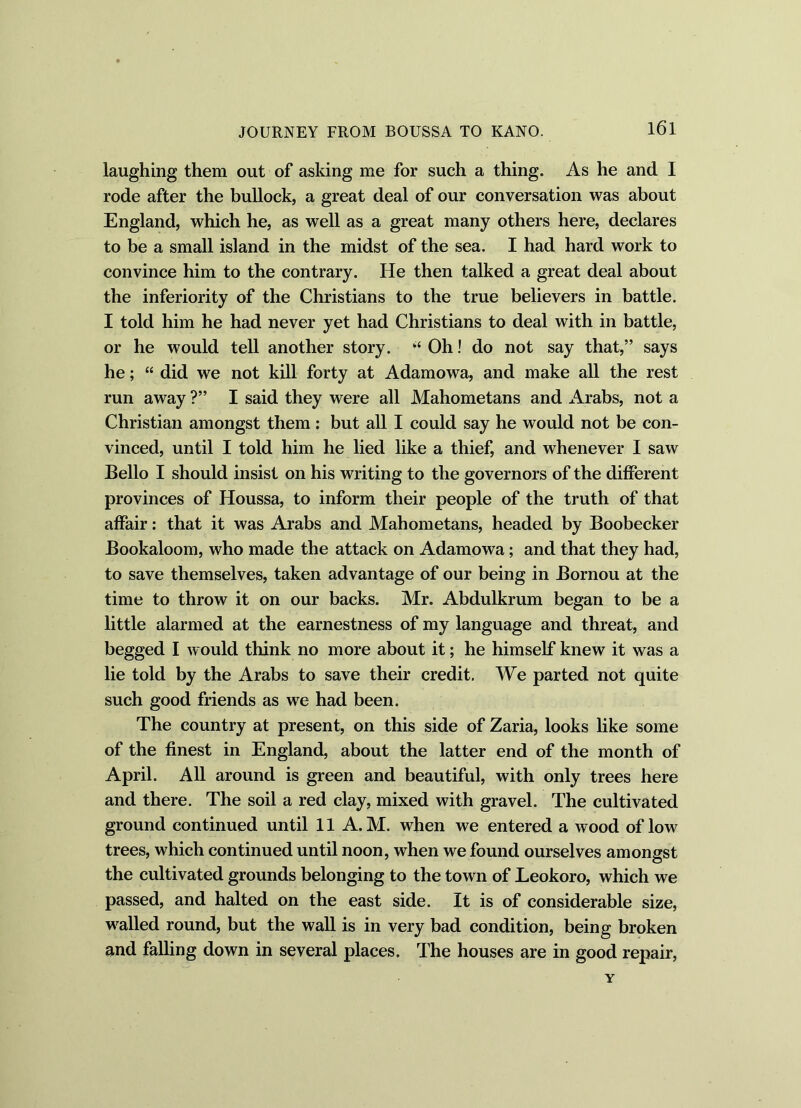 laughing them out of asking me for such a thing. As he and I rode after the bullock, a great deal of our conversation was about England, which he, as well as a great many others here, declares to be a small island in the midst of the sea. I had hard work to convince him to the contrary. He then talked a great deal about the inferiority of the Christians to the true believers in battle. I told him he had never yet had Christians to deal with in battle, or he would tell another story. Oh! do not say that,” says he; “ did we not kill forty at Adamowa, and make all the rest run away ?” I said they were all Mahometans and Arabs, not a Christian amongst them: but all I could say he would not be con- vinced, until I told him he lied like a thief, and whenever I saw Bello I should insist on his writing to the governors of the different provinces of Houssa, to inform their people of the truth of that affair: that it was Arabs and Mahometans, headed by Boobecker Bookaloom, who made the attack on Adamowa; and that they had, to save themselves, taken advantage of our being in Bornou at the time to throw it on our backs. Mr. Abdulkrum began to be a little alarmed at the earnestness of my language and threat, and begged I would think no more about it; he himself knew it was a lie told by the Arabs to save their credit. We parted not quite such good friends as we had been. The country at present, on this side of Zaria, looks like some of the finest in England, about the latter end of the month of April. All around is green and beautiful, with only trees here and there. The soil a red clay, mixed with gravel. The cultivated ground continued until 11 A. M. when we entered a wood of low trees, which continued until noon, when we found ourselves amongst the cultivated grounds belonging to the town of Leokoro, which we passed, and halted on the east side. It is of considerable size, walled round, but the wall is in very bad condition, being broken and falling down in several places. The houses are in good repair, y