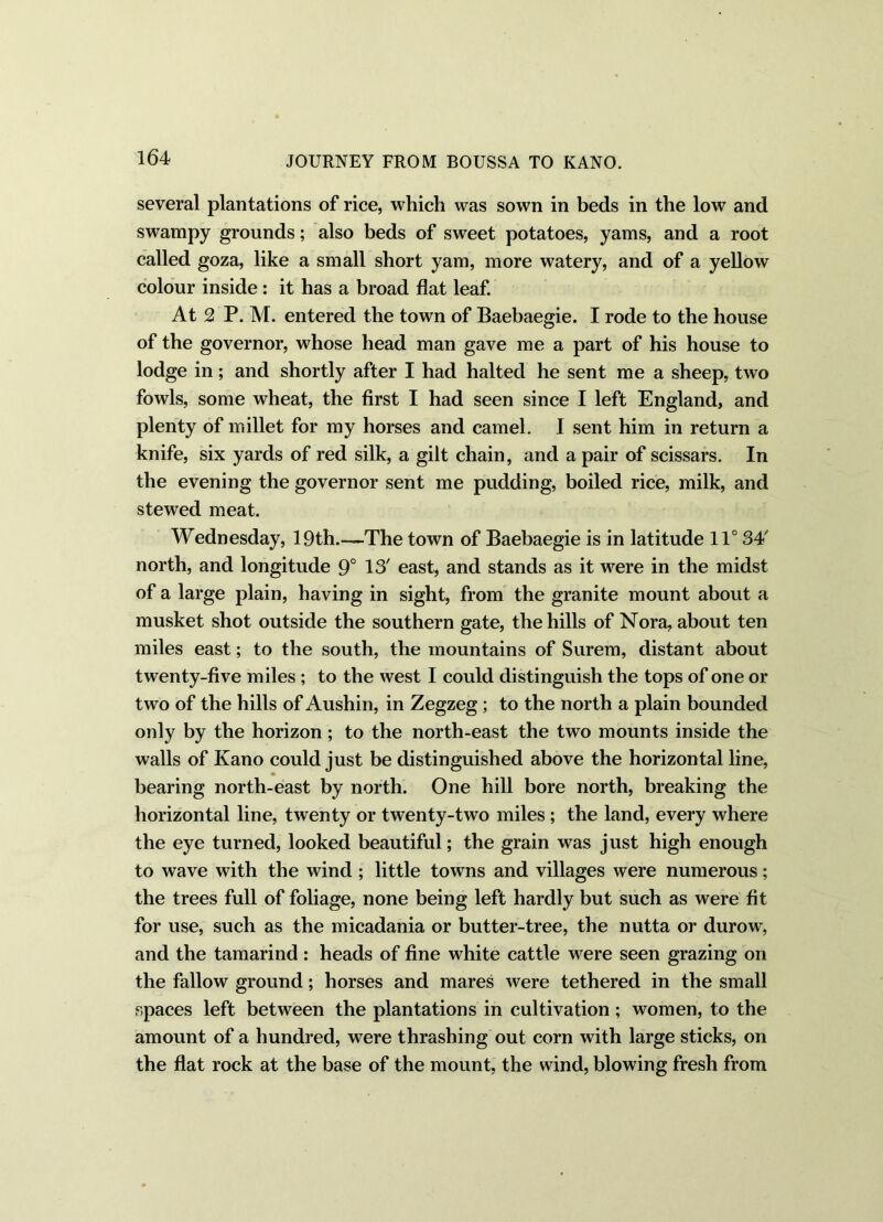 several plantations of rice, which was sown in beds in the low and swampy grounds; also beds of sweet potatoes, yams, and a root called goza, like a small short yam, more watery, and of a yellow colour inside : it has a broad flat leaf. At 2 P. M. entered the town of Baebaegie. I rode to the house of the governor, whose head man gave me a part of his house to lodge in; and shortly after I had halted he sent me a sheep, two fowls, some wheat, the first I had seen since I left England, and plenty of millet for my horses and camel. I sent him in return a knife, six yards of red silk, a gilt chain, and a pair of scissars. In the evening the governor sent me pudding, boiled rice, milk, and stewed meat. Wednesday, 19th.—The town of Baebaegie is in latitude 11° 34' north, and longitude 9° 13' east, and stands as it were in the midst of a large plain, having in sight, from the granite mount about a musket shot outside the southern gate, the hills of Nora, about ten miles east; to the south, the mountains of Surem, distant about twenty-five miles ; to the west I could distinguish the tops of one or two of the hills of Aushin, in Zegzeg; to the north a plain bounded only by the horizon ; to the north-east the two mounts inside the walls of Kano could just be distinguished above the horizontal line, bearing north-east by north. One hill bore north, breaking the horizontal line, twenty or twenty-two miles ; the land, every where the eye turned, looked beautiful; the grain was just high enough to wave with the wind ; little towns and villages were numerous; the trees full of foliage, none being left hardly but such as were fit for use, such as the micadania or butter-tree, the nutta or durow, and the tamarind : heads of fine white cattle were seen grazing on the fallow ground; horses and mares were tethered in the small spaces left between the plantations in cultivation ; women, to the amount of a hundred, were thrashing out corn with large sticks, on the flat rock at the base of the mount, the wind, blowing fresh from