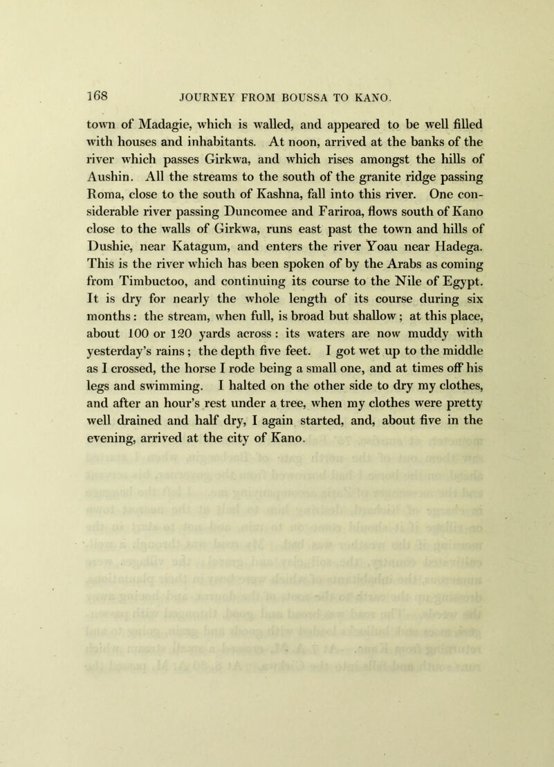 town of Madagie, which is walled, and appeared to be well filled with houses and inhabitants. At noon, arrived at the banks of the river which passes Girkwa, and which rises amongst the hills of Aushin. All the streams to the south of the granite ridge passing Roma, close to the south of Kashna, fall into this river. One con- siderable river passing Duncomee and Fariroa, flows south of Kano close to the walls of Girkwa, runs east past the town and hills of Dushie, near Katagum, and enters the river Yoau near Hadega. This is the river which has been spoken of by the Arabs as coming from Timbuctoo, and continuing its course to the Nile of Egypt. It is dry for nearly the whole length of its course during six months: the stream, when full, is broad but shallow ; at this place, about 100 or 120 yards across : its waters are now muddy with yesterday’s rains; the depth five feet. I got wet up to the middle as I crossed, the horse I rode being a small one, and at times off* his legs and swimming. I halted on the other side to dry my clothes, and after an hour’s rest under a tree, when my clothes were pretty well drained and half dry, I again started, and, about five in the evening, arrived at the city of Kano.