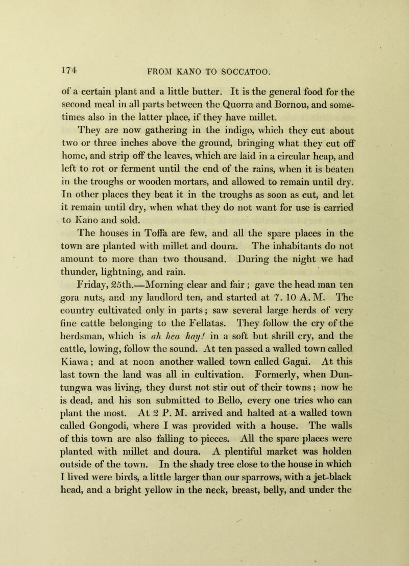 of a certain plant and a little butter. It is the general food for the second meal in all parts between the Quorra and Bornou, and some- times also in the latter place, if they have millet. They are now gathering in the indigo, which they cut about two or three inches above the ground, bringing what they cut off home, and strip off the leaves, which are laid in a circular heap, and left to rot or ferment until the end of the rains, when it is beaten in the troughs or wooden mortars, and allowed to remain until dry. In other places they beat it in the troughs as soon as cut, and let it remain until dry, when what they do not want for use is carried to Kano and sold. The houses in Toffa are few, and all the spare places in the town are planted with millet and doura. The inhabitants do not amount to more than two thousand. During the night we had thunder, lightning, and rain. Friday, 25th.—Morning clear and fair ; gave the head man ten gora nuts, and my landlord ten, and started at 7. 10 A. M. The country cultivated only in parts; saw several large herds of very fine cattle belonging to the Fellatas. They follow the cry of the herdsman, which is ah hea hay! in a soft but shrill cry, and the cattle, lowing, follow the sound. At ten passed a walled town called Kiawa; and at noon another walled town called Gagai. At this last town the land was all in cultivation. Formerly, when Dun- tungwa was living, they durst not stir out of their towns; now he is dead, and his son submitted to Bello, every one tries who can plant the most. At 2 P. M. arrived and halted at a walled town called Gongodi, where I was provided with a house. The walls of this town are also falling to pieces. All the spare places were planted with millet and doura. A plentiful market was holden outside of the town. In the shady tree close to the house in which I lived were birds, a little larger than our sparrows, with a jet-black head, and a bright yellow in the neck, breast, belly, and under the