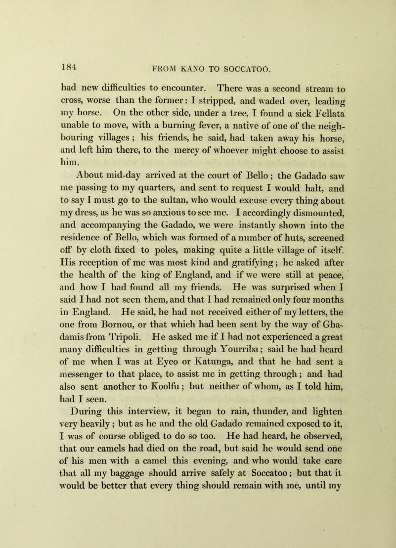 had new difficulties to encounter. There was a second stream to cross, worse than the former: I stripped, and waded over, leading my horse. On the other side, under a tree, I found a sick Fellata unable to move, with a burning fever, a native of one of the neigh- bouring villages ; his friends, he said, had taken away his horse, and left him there, to the mercy of whoever might choose to assist him. About mid-day arrived at the court of Bello; the Gadado saw me passing to my quarters, and sent to request I would halt, and to say I must go to the sultan, who would excuse every thing about my dress, as he was so anxious to see me. I accordingly dismounted, and accompanying the Gadado, we were instantly shown into the residence of Bello, which was formed of a number of huts, screened off by cloth fixed to poles, making quite a little village of itself. His reception of me was most kind and gratifying; he asked after the health of the king of England, and if we were still at peace, and how I had found all my friends. He was surprised when I said I had not seen them, and that I had remained only four months in England. He said, he had not received either of my letters, the one from Bornou, or that which had been sent by the way of Gha- damisfrom Tripoli. He asked me if I had not experienced a great many difficulties in getting through Yourriba; said he had heard of me when I was at Eyeo or Katunga, and that he had sent a messenger to that place, to assist me in getting through; and had also sent another to Koolfu; but neither of whom, as I told him, had I seen. During this interview, it began to rain, thunder, and lighten very heavily ; but as he and the old Gadado remained exposed to it, I was of course obliged to do so too. He had heard, he observed, that our camels had died on the road, but said he would send one of his men with a camel this evening, and who would take care that all my baggage should arrive safely at Soccatoo; but that it would be better that every thing should remain with me, until my