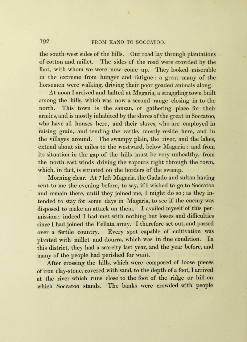 the south-west sides of the hills. Our road lay through plantations of cotton and millet. The sides of the road were crowded by the foot, with whom we were now come up. They looked miserable in the extreme from hunger and fatigue: a great many of the horsemen were walking, driving their poor goaded animals along. At noon I arrived and halted at Magaria, a straggling town built among the hills, which was now a second range closing in to the north. This town is the sansan, or gathering place for their armies, and is mostly inhabited by the slaves of the great in Soccatoo, who have all houses here, and their slaves, who are employed in raising grain, and tending the cattle, mostly reside here, and in the villages around. The swampy plain, the river, and the lakes, extend about six miles to the westward, below Magaria; and from its situation in the gap of the hills must be very unhealthy, from the north-east winds driving the vapours right through the town, which, in fact, is situated on the borders of the swamp. Morning clear. At 7 left Magaria, the Gadado and sultan having- sent to me the evening before, to say, if I wished to go to Soccatoo and remain there, until they joined me, I might do so; as they in- tended to stay for some days in Magaria, to see if the enemy was disposed to make an attack on them. I availed myself of this per- mission ; indeed I had met with nothing but losses and difficulties since I had joined the Fellata army. I therefore set out, and passed over a fertile country. Every spot capable of cultivation was planted with millet and dourra, which was in fine condition. In this district, they had a scarcity last year, and the year before, and many of the people had perished for want. After crossing the hills, which were composed of loose pieces of iron clay-stone, covered with sand, to the depth of a foot, I arrived at the river which runs close to the foot of the ridge or hill on which Soccatoo stands. The banks were crowded with people