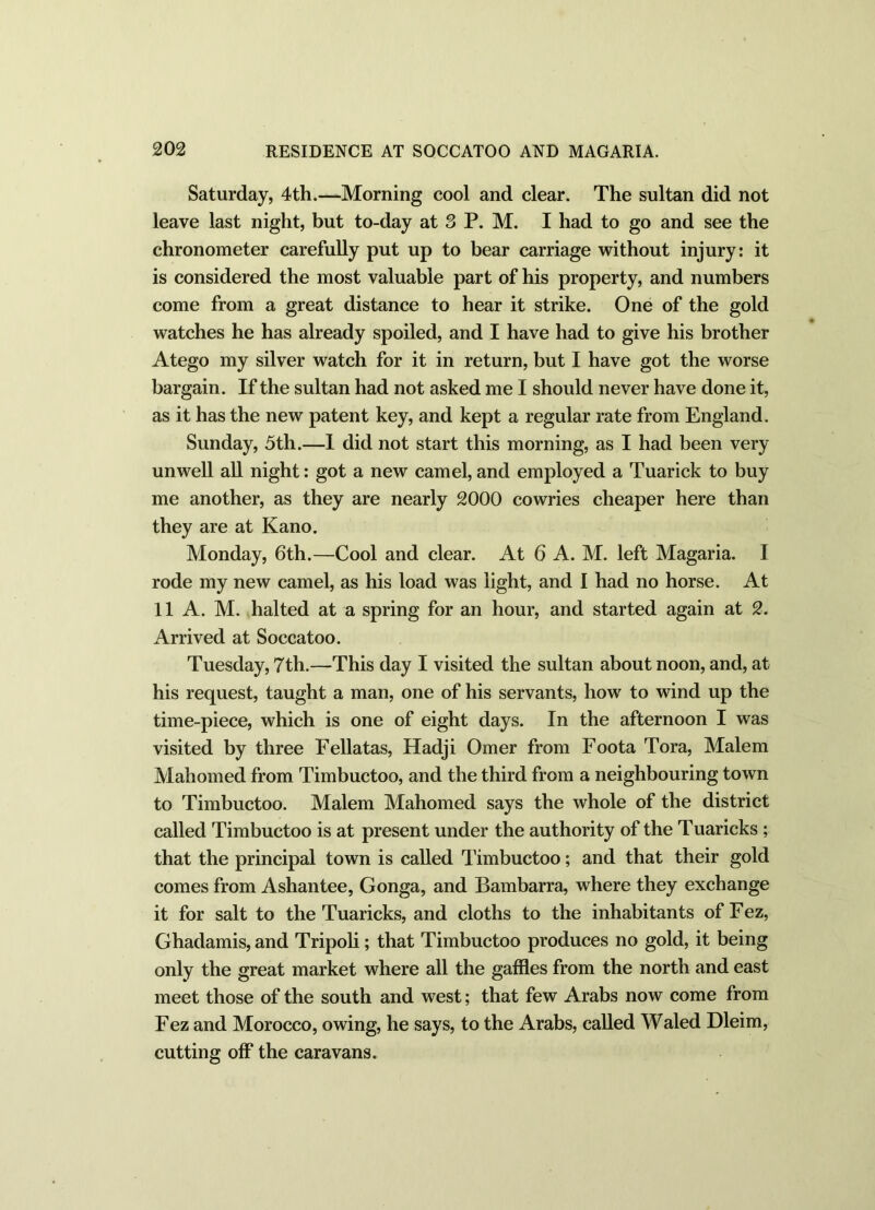 Saturday, 4th.—Morning cool and clear. The sultan did not leave last night, but to-day at 3 P. M. I had to go and see the chronometer carefully put up to bear carriage without injury: it is considered the most valuable part of his property, and numbers come from a great distance to hear it strike. One of the gold watches he has already spoiled, and I have had to give his brother Atego my silver watch for it in return, but I have got the worse bargain. If the sultan had not asked me I should never have done it, as it has the new patent key, and kept a regular rate from England. Sunday, 5th.—I did not start this morning, as I had been very unwell all night: got a new camel, and employed a Tuarick to buy me another, as they are nearly 2000 cowries cheaper here than they are at Kano. Monday, 6th.—Cool and clear. At 6 A. M. left Magaria. I rode my new camel, as his load was light, and I had no horse. At 11 A. M. halted at a spring for an hour, and started again at 2. Arrived at Soccatoo. Tuesday, 7th.—This day I visited the sultan about noon, and, at his request, taught a man, one of his servants, how to wind up the time-piece, which is one of eight days. In the afternoon I was visited by three Fellatas, Hadji Omer from Foota Tora, Malem Mahomed from Timbuctoo, and the third from a neighbouring town to Timbuctoo. Malem Mahomed says the whole of the district called Timbuctoo is at present under the authority of the Tuaricks ; that the principal town is called Timbuctoo; and that their gold comes from Ashantee, Gonga, and Bambarra, where they exchange it for salt to the Tuaricks, and cloths to the inhabitants of Fez, Ghadamis, and Tripoli; that Timbuctoo produces no gold, it being only the great market where all the gaffles from the north and east meet those of the south and west; that few Arabs now come from Fez and Morocco, owing, he says, to the Arabs, called Waled Dleim, cutting off the caravans.