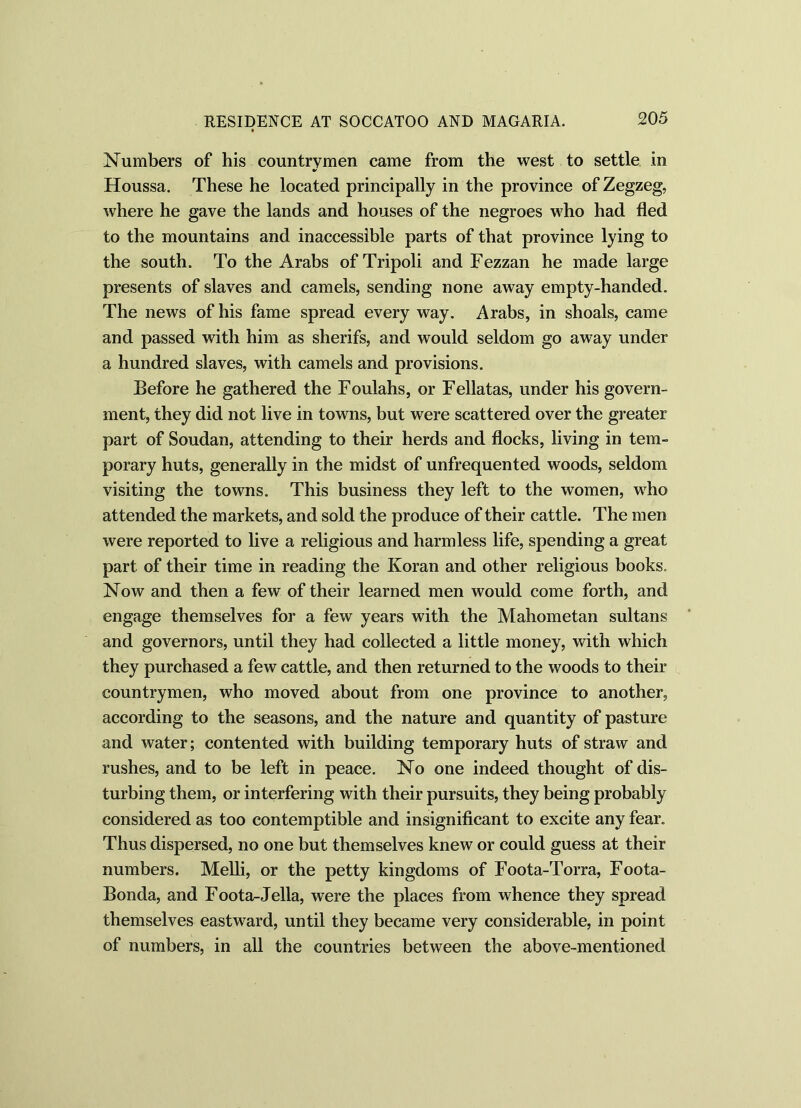 Numbers of his countrymen came from the west to settle in Houssa. These he located principally in the province of Zegzeg, where he gave the lands and houses of the negroes who had fled to the mountains and inaccessible parts of that province lying to the south. To the Arabs of Tripoli and Fezzan he made large presents of slaves and camels, sending none away empty-handed. The news of his fame spread every way. Arabs, in shoals, came and passed with him as sherifs, and would seldom go away under a hundred slaves, with camels and provisions. Before he gathered the Foulahs, or Fellatas, under his govern- ment, they did not live in towns, but were scattered over the greater part of Soudan, attending to their herds and flocks, living in tem- porary huts, generally in the midst of unfrequented woods, seldom visiting the towns. This business they left to the women, who attended the markets, and sold the produce of their cattle. The men were reported to live a religious and harmless life, spending a great part of their time in reading the Koran and other religious books. Now and then a few of their learned men would come forth, and engage themselves for a few years with the Mahometan sultans and governors, until they had collected a little money, with which they purchased a few cattle, and then returned to the woods to their countrymen, who moved about from one province to another, according to the seasons, and the nature and quantity of pasture and water; contented with building temporary huts of straw and rushes, and to be left in peace. No one indeed thought of dis- turbing them, or interfering with their pursuits, they being probably considered as too contemptible and insignificant to excite any fear. Thus dispersed, no one but themselves knew or could guess at their numbers. Melli, or the petty kingdoms of Foota-Torra, Foota- Bonda, and Foota-Jella, were the places from whence they spread themselves eastward, until they became very considerable, in point of numbers, in all the countries between the above-mentioned