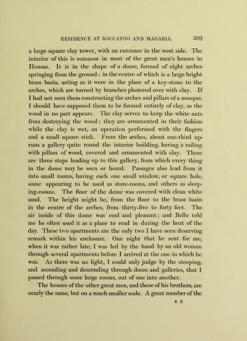 a large square clay tower, with an entrance in the west side. The interior of this is common in most of the great men’s houses in Houssa. It is in the shape of a dome, formed of eight arches springing from the ground; in the centre of which is a large bright brass basin, acting as it were in the place of a key-stone to the arches, which are turned by branches plastered over with clay. If I had not seen them constructing the arches and pillars of a mosque, I should have supposed them to be formed entirely of clay, as the wood in no part appears. The clay serves to keep the white ants from destroying the wood; they are ornamented in their fashion while the clay is wet, an operation performed with the fingers and a small square stick. From the arches, about one-third up? runs a gallery quite round the interior building, having a railing with pillars of wood, covered and ornamented with clay. There are three steps leading up to this gallery, from which every thing in the dome may be seen or heard. Passages also lead from it into small rooms, having each one small window, or square hole, some appearing to be used as store-rooms, and others as sleep- ing-rooms. The floor of the dome was covered with clean white sand. The height might be, from the floor to the brass basin in the centre of the arches, from thirty-five to forty feet. The air inside of this dome was cool and pleasant; and Bello told me he often used it as a place to read in during the heat of the day. These two apartments are the only two I have seen deserving remark within his enclosure. One night that he sent for me, when it was rather late, I was led by the hand by an old woman through several apartments before I arrived at the one in which he was. As there was no light, I could only judge by the stooping, and ascending and descending through doors and galleries, that I passed through some large rooms, out of one into another. The houses of the other great men, and those of his brothers, are nearly the same, but on a much smaller scale. A great number of the E E