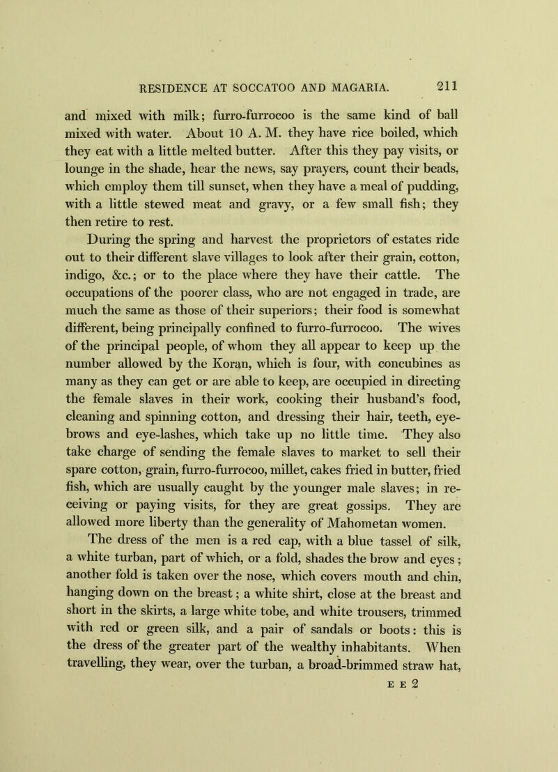and mixed with milk; furro-furrocoo is the same kind of ball mixed with water. About 10 A. M. they have rice boiled, which they eat with a little melted butter. After this they pay visits, or lounge in the shade, hear the news, say prayers, count their beads, which employ them till sunset, when they have a meal of pudding, with a little stewed meat and gravy, or a few small fish; they then retire to rest. During the spring and harvest the proprietors of estates ride out to their different slave villages to look after their grain, cotton, indigo, &c.; or to the place where they have their cattle. The occupations of the poorer class, who are not engaged in trade, are much the same as those of their superiors; their food is somewhat different, being principally confined to furro-furrocoo. The wives of the principal people, of whom they all appear to keep up the number allowed by the Koran, which is four, with concubines as many as they can get or are able to keep, are occupied in directing the female slaves in their work, cooking their husband’s food, cleaning and spinning cotton, and dressing their hair, teeth, eye- brows and eye-lashes, which take up no little time. They also take charge of sending the female slaves to market to sell their spare cotton, grain, furro-furrocoo, millet, cakes fried in butter, fried fish, which are usually caught by the younger male slaves; in re- ceiving or paying visits, for they are great gossips. They are allowed more liberty than the generality of Mahometan women. The dress of the men is a red cap, with a blue tassel of silk, a white turban, part of which, or a fold, shades the brow and eyes; another fold is taken over the nose, which covers mouth and chin, hanging down on the breast; a white shirt, close at the breast and short in the skirts, a large white tobe, and white trousers, trimmed with red or green silk, and a pair of sandals or boots: this is the dress of the greater part of the wealthy inhabitants. When travelling, they wear, over the turban, a broad-brimmed straw hat, e e 2