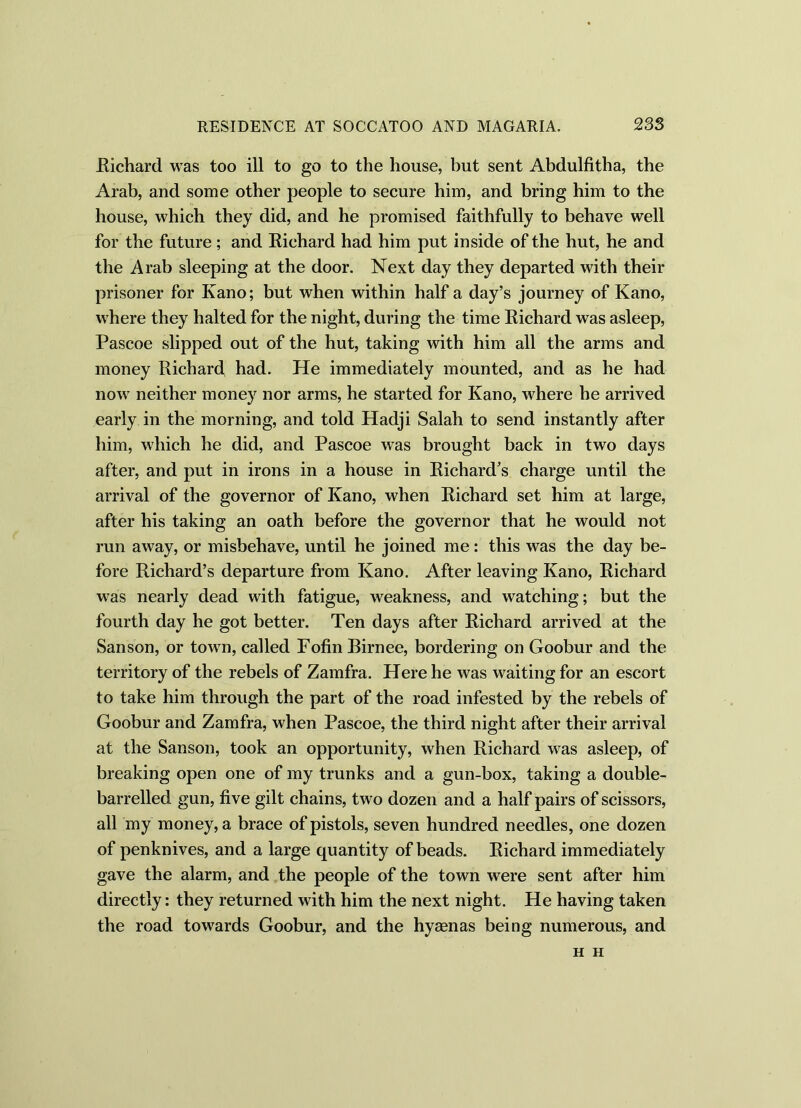 Richard was too ill to go to the house, but sent Abdulfitha, the Arab, and some other people to secure him, and bring him to the house, which they did, and he promised faithfully to behave well for the future; and Eichard had him put inside of the hut, he and the Arab sleeping at the door. Next day they departed with their prisoner for Kano; but when within half a day’s journey of Kano, where they halted for the night, during the time Eichard was asleep, Pascoe slipped out of the hut, taking with him all the arms and money Richard had. He immediately mounted, and as he had now neither money nor arms, he started for Kano, where he arrived early in the morning, and told Hadji Salah to send instantly after him, which he did, and Pascoe was brought back in two days after, and put in irons in a house in Richard’s charge until the arrival of the governor of Kano, when Eichard set him at large, after his taking an oath before the governor that he would not run away, or misbehave, until he joined me: this was the day be- fore Richard’s departure from Kano. After leaving Kano, Richard was nearly dead with fatigue, weakness, and watching; but the fourth day he got better. Ten days after Eichard arrived at the Sanson, or town, called FofinBirnee, bordering on Goobur and the territory of the rebels of Zamfra. Here he was waiting for an escort to take him through the part of the road infested by the rebels of Goobur and Zamfra, when Pascoe, the third night after their arrival at the Sanson, took an opportunity, when Richard was asleep, of breaking open one of my trunks and a gun-box, taking a double- barrelled gun, five gilt chains, two dozen and a half pairs of scissors, all my money, a brace of pistols, seven hundred needles, one dozen of penknives, and a large quantity of beads. Eichard immediately gave the alarm, and the people of the town were sent after him directly: they returned with him the next night. He having taken the road towards Goobur, and the hyaenas being numerous, and H H