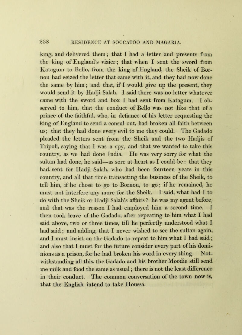 king, and delivered them; that I had a letter and presents from the king of England’s vizier; that when I sent the sword from Katagum to Bello, from the king of England, the Sheik of Bor- nou had seized the letter that came with it, and they had now done the same by him; and that, if I would give up the present, they would send it by Hadji Salah. I said there was no letter whatever came with the sword and box I had sent from Katagum. I ob- served to him, that the conduct of Bello was not like that of a prince of the faithful, who, in defiance of his letter requesting the king of England to send a consul out, had broken all faith between us; that they had done every evil to me they could. The Gadado pleaded the letters sent from the Sheik and the two Hadjis of Tripoli, saying that I was a spy, and that we wanted to take this country, as we had done India. He was very sorry for wBat the sultan had done, he said—as sore at heart as I could be: that they had sent for Hadji Salah, who had been fourteen years in this country, and all that time transacting the business of the Sheik, to tell him, if he chose to go to Bornou, to go; if he remained, he must not interfere any more for the Sheik. I said, what had I to do with the Sheik or Hadji Salah’s affairs ? he wTas my agent before, and that was the reason I had employed him a second time. I then took leave of the Gadado, after repeating to him what I had said above, two or three times, till he perfectly understood what I had said; and adding, that I never wished to see the sultan again, and I must insist on the Gadado to repeat to him what I had said ; and also that I must for the future consider every part of his domi- nions as a prison, for he had broken his word in every thing. Not- withstanding all this, the Gadado and his brother Moodie still send me milk and food the same as usual; there is not the least difference in their conduct. The common conversation of the town now is, that the English intend to take Houssa.