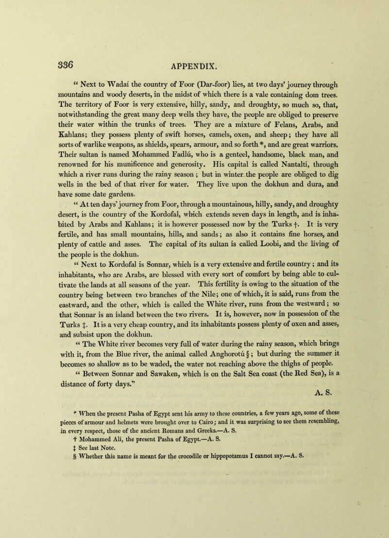 “ Next to Wadai the country of Foor (Dar-foor) lies, at two days’ journey through mountains and woody deserts, in the midst of which there is a vale containing dom trees. The territory of Foor is very extensive, hilly, sandy, and droughty, so much so, that, notwithstanding the great many deep wells they have, the people are obliged to preserve their water within the trunks of trees. They are a mixture of Felans, Arabs, and Kahlans; they possess plenty of swift horses, camels, oxen, and sheep; they have all sorts of warlike weapons, as shields, spears, armour, and so forth #, and are great warriors. Their sultan is named Mohammed Fadlu, who is a genteel, handsome, black man, and renowned for his munificence and generosity. His capital is called Nantalti, through which a river runs during the rainy season ; but in winter the people are obliged to dig wells in the bed of that river for water. They live upon the dokhun and dura, and have some date gardens. “ At ten days’journey from Foor, through a mountainous, hilly, sandy, and droughty desert, is the country of the Kordofal, which extends seven days in length, and is inha- bited by Arabs and Kahlans; it is however possessed now by the Turks f. It is very fertile, and has small mountains, hills, and sands; as also it contains fine horses, and plenty of cattle and asses. The capital of its sultan is called Loobi, and the living of the people is the dokhun. “ Next to Kordofal is Sonnar, which is a very extensive and fertile country ; and its inhabitants, who are Arabs, are blessed with every sort of comfort by being able to cul- tivate the lands at all seasons of the year. This fertility is owing to the situation of the country being between two branches of the Nile; one of which, it is said, runs from the eastward, and the other, which is called the White river, runs from the westward; so that Sonnar is an island between the two rivers. It is, however, now in possession of the Turks It is a very cheap country, and its inhabitants possess plenty of oxen and asses, and subsist upon the dokhun. “ The White river becomes very full of water during the rainy season, which brings with it, from the Blue river, the animal called Anghorotu §; but during the summer it becomes so shallow as to be waded, the water not reaching above the thighs of people. “ Between Sonnar and Sawaken, which is on the Salt Sea coast (the Red Sea), is a distance of forty days.” A. S. * When the present Pasha of Egypt sent his army to these countries, a few years ago, some of these pieces of armour and helmets were brought over to Cairo; and it was surprising to see them resembling, in every respect, those of the ancient Romans and Greeks.—A. S. t Mohammed Ali, the present Pasha of Egypt.—A. S. | See last Note. § Whether this name is meant for the crocodile or hippopotamus I cannot say.—A. S.