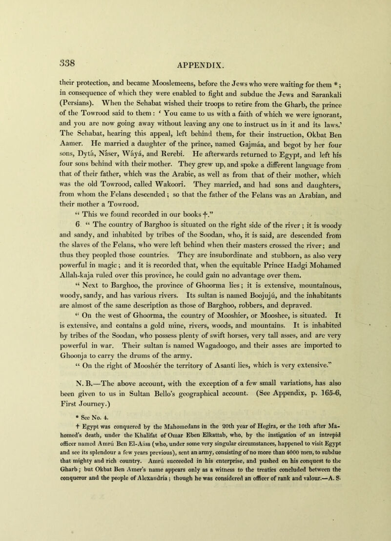 their protection, and became Mooslemeens, before the Jews who were waiting for them *; in consequence of which they were enabled to fight and subdue the Jews and Sarankali (Persians). When the Sehabat wished their troops to retire from the Gharb, the prince of the Towrood said to them ; 1 You came to us with a faith of which we were ignorant, and you are now going away without leaving any one to instruct us in it and its laws.’ The Sehabat, hearing this appeal, left behind them, for their instruction, Okbat Ben Aamer. He married a daughter of the prince, named Gajmaa, and begot by her four sons, Dyta, Naser, Waya, and Rerebi. He afterwards returned to Egypt, and left his four sons behind with their mother. They grew up, and spoke a different language from that of their father, which was the Arabic, as well as from that of their mother, which was the old Towrood, called Wakoori. They married, and had sons and daughters, from whom the Felans descended; so that the father of the Felans was an Arabian, and their mother a Towrood. “ This we found recorded in our books *f*.” 6 “ The country of Barghoo is situated on the right side of the river ; it is woody and sandy, and inhabited by tribes of the Soodan, who, it is said, are descended from the slaves of the Felans, who were left behind when their masters crossed the river; and thus they peopled those countries. They are insubordinate and stubborn, as also very powerful in magic; and it is recorded that, when the equitable Prince Hadgi Mohamed Allah-kaja ruled over this province, he could gain no advantage over them. “ Next to Barghoo, the province of Ghoorma lies; it is extensive, mountainous, woody, sandy, and has various rivers. Its sultan is named Boojuju, and the inhabitants are almost of the same description as those of Barghoo, robbers, and depraved. “ On the west of Ghoorma, the country of Mooshier, or Mooshee, is situated. It is extensive, and contains a gold mine, rivers, woods, and mountains. It is inhabited by tribes of the Soodan, who possess plenty of swift horses, very tall asses, and are very powerful in war. Their sultan is named Wagadoogo, and their asses are imported to Ghoonja to carry the drums of the army. “ On the right of Moosher the territory of Asanti lies, which is very extensive.” N. B.—The above account, with the exception of a few small variations, has also been given to us in Sultan Bello’s geographical account. (See Appendix, p. 165-6, First Journey.) * See No. 4. t Egypt was conquered by the Mahomedans in the 20th year of Hegira, or the 10th after Ma- homed’s death, under the Khalifat of Omar Eben Elkattab, who, by the instigation of an intrepid officer named Amru Ben El-Aass (who, under some very singular circumstances, happened to visit Egypt and see its splendour a few years previous), sent an army, consisting of no more than 4000 men, to subdue that mighty and rich country. Amru succeeded in his enterprise, and pushed on his conquest to the Gharb; but Okbat Ben Amer’s name appears only as a witness to the treaties concluded between the conqueror and the people of Alexandria; though he was considered an officer of rank and valour.—A. S-