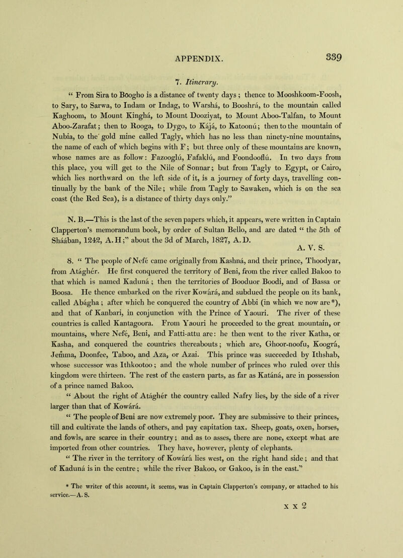 7. Itinerary. “ From Sira to Boogho is a distance of twenty days ; thence to Mooshkoom-Foosh, to Sary, to Sarwa, to Indam or Indag, to Warsha, to Booshra, to the mountain called Kaghoom, to Mount Kingha, to Mount Dooziyat, to Mount Aboo-Talfan, to Mount Aboo-Zarafat; then to Rooga, to Dygo, to Kaja, to Katoonu; then to the mountain of Nubia, to the'gold mine called Tagly, which has no less than ninety-nine mountains, the name of each of which begins with F; but three only of these mountains are known, whose names are as follow: Fazooglu, Fafaklu, and Foondooflu. In two days from this place, you will get to the Nile of Sonnar; but from Tagly to Egypt, or Cairo, which lies northward on the left side of it, is a journey of forty days, travelling con- tinually by the bank of the Nile; while from Tagly to Sawaken, which is on the sea coast (the Red Sea), is a distance of thirty days only.” N. B.—This is the last of the seven papers which, it appears, were written in Captain Clapperton’s memorandum book, by order of Sultan Bello, and are dated “ the 5th of Shaaban, 1242, A.H;” about the 3d of March, 1827, A. D. A. V. S. 8. “ The people ofNefe came originally from Kashna, and their prince, Thoodyar, from Atagher. He first conquered the territory of Beni, from the river called Bakoo to that which is named Kaduna ; then the territories of Booduor Boodi, and of Bassa or Boosa. He thence embarked on the river Kowara, and subdued the people on its bank, called Abagha ; after which he conquered the country of Abbi (in which we now are*), and that of Kanbari, in conjunction with the Prince ofYaouri. The river of these countries is called Kantagoora. From Yaouri he proceeded to the great mountain, or mountains, where Nefe, Beni, and Fatti-attu are: he then went to the river Katha, or Kasha, and conquered the countries thereabouts; which are, Ghoor-noofu, Koogra, Jemma, Doonfee, Taboo, and Aza, or Azai. This prince was succeeded by Ithshab, whose successor was Ithkootoo; and the whole number of princes who ruled over this kingdom were thirteen. The rest of the eastern parts, as far as Katana, are in possession of a prince named Bakoo. “ About the right of Atagher the country called Nafry lies, by the side of a river larger than that of Kowara. “ The people of Beni are now extremely poor. They are submissive to their princes, till and cultivate the lands of others, and pay capitation tax. Sheep, goats, oxen, horses, and fowls, are scarce in their country; and as to asses, there are none, except what are imported from other countries. They have, however, plenty of elephants. “ The river in the territory of Kowara lies west, on the right hand side; and that of Kaduna is in the centre; while the river Bakoo, or Gakoo, is in the east.” * The writer of this account, it seems, was in Captain Clapperton’s company, or attached to his service.—A. S. x x 2