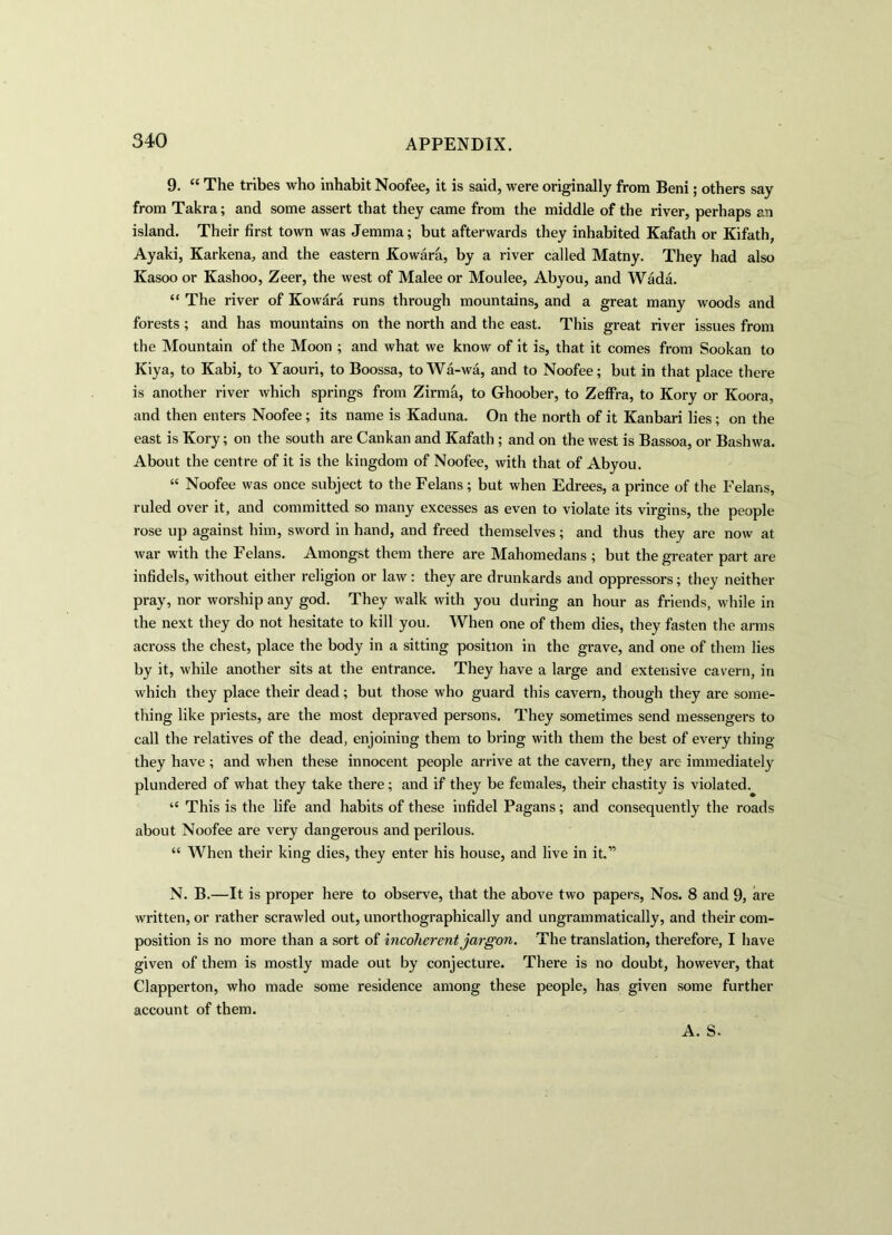 9. “ The tribes who inhabit Noofee, it is said, were originally from Beni; others say from Takra; and some assert that they came from the middle of the river, perhaps an island. Their first town was Jemma; but afterwards they inhabited Kafath or Kifath, Ayaki, Karkena, and the eastern Kowara, by a river called Matny. They had also Kasoo or Kashoo, Zeer, the west of Malee or Moulee, Abyou, and Wada. “ The river of Kowdra runs through mountains, and a great many woods and forests ; and has mountains on the north and the east. This great river issues from the Mountain of the Moon ; and what we know of it is, that it comes from Sookan to Kiya, to Kabi, to Yaouri, to Boossa, toWa-wa, and to Noofee; but in that place there is another river which springs from Zirma, to Ghoober, to Zeffra, to Kory or Koora, and then enters Noofee; its name is Kaduna. On the north of it Kanbari lies; on the east is Kory; on the south are Cankan and Kafath ; and on the west is Bassoa, or Bashwa. About the centre of it is the kingdom of Noofee, with that of Abyou. “ Noofee was once subject to the Felans; but when Edrees, a prince of the Felans, ruled over it, and committed so many excesses as even to violate its virgins, the people rose up against him, sword in hand, and freed themselves; and thus they are now at war with the Felans. Amongst them there are Mahomedans ; but the greater part are infidels, without either religion or law : they are drunkards and oppressors; they neither pray, nor worship any god. They walk with you during an hour as friends, while in the next they do not hesitate to kill you. When one of them dies, they fasten the arms across the chest, place the body in a sitting position in the grave, and one of them lies by it, while another sits at the entrance. They have a large and extensive cavern, in which they place their dead; but those who guard this cavern, though they are some- thing like priests, are the most depraved persons. They sometimes send messengers to call the relatives of the dead, enjoining them to bring with them the best of every thing they have ; and when these innocent people arrive at the cavern, they are immediately plundered of what they take there; and if they be females, their chastity is violated. “ This is the life and habits of these infidel Pagans; and consequently the roads about Noofee are very dangerous and perilous. “ When their king dies, they enter his house, and live in it.” N. B.—It is proper here to observe, that the above two papers, Nos. 8 and 9, are written, or rather scrawled out, unorthographically and ungrammatically, and their com- position is no more than a sort of incoherent jargon. The translation, therefore, I have given of them is mostly made out by conjecture. There is no doubt, however, that Clapperton, who made some residence among these people, has given some further account of them. A. S.