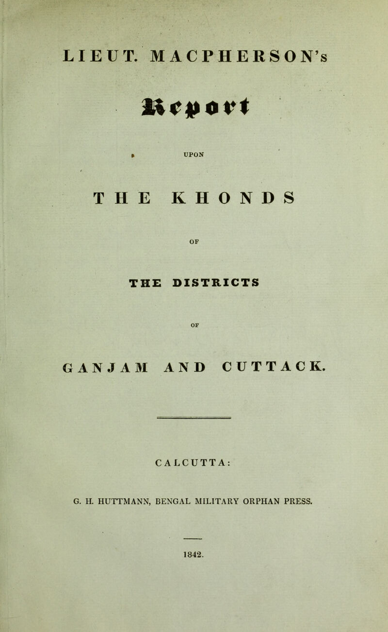 LIEUT. MACPHERSON’s 2ic|toi*t » UPON THE KHONDS THE DISTRICTS OF GANJAM AND CUTTACK. CALCUTTA: G. H. HUTTMANN, BENGAL MILITARY ORPHAN PRESS. 1842.