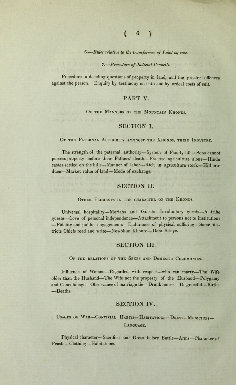 6.—Rules relative to the transference of Land by sale. 7.—Procedure of Judicial Councils. Procedure in deciding questions of property in land, and the greater offences against the person. Enquiry by testimony on oath and by ordeal costs of suit. PART V. Of the Manners of the Mountain Khonds. SECTION I. Of the Paternal Authority amongst the Khonds, their Industry. The strength of the paternal authority—System of Family life—Sons cannot possess property before their Fathers’ death—Practise agriculture alone—Hindu castes settled on the hills—Manner of labor—Rich in agriculture stock—Hill pro- duce—Market value of land—Mode of exchange. SECTION II. Other Elements in the character of the Khonds. Universal hospitality—Meriahs and Guests—Involuntary guests—A tribe guests—Love of personal independence—Attachment to persons not to institutions —Fidelity and public engagements—Endurance of physical suffering—Some dis- tricts Chiefs read and write—Nowbhun Khonro—Dora Bissye. SECTION III. Of the relations of the Sexes and Domestic Ceremonies. Influence of Women—Regarded with respect—who can marry—The Wife older than the Husband—The Wife not the property of the Husband—Polygamy and Concubinage—Observance of marriage tie—Drunkenness—Disgraceful—Births —Deaths. SECTION IV. Usages of War—Convivial Habits—Habitations—Dress—Medicines— Language. Physical character—Sacrifice and Dress before Battle—Arms—Character of Feasts—Clothing—Habitations.
