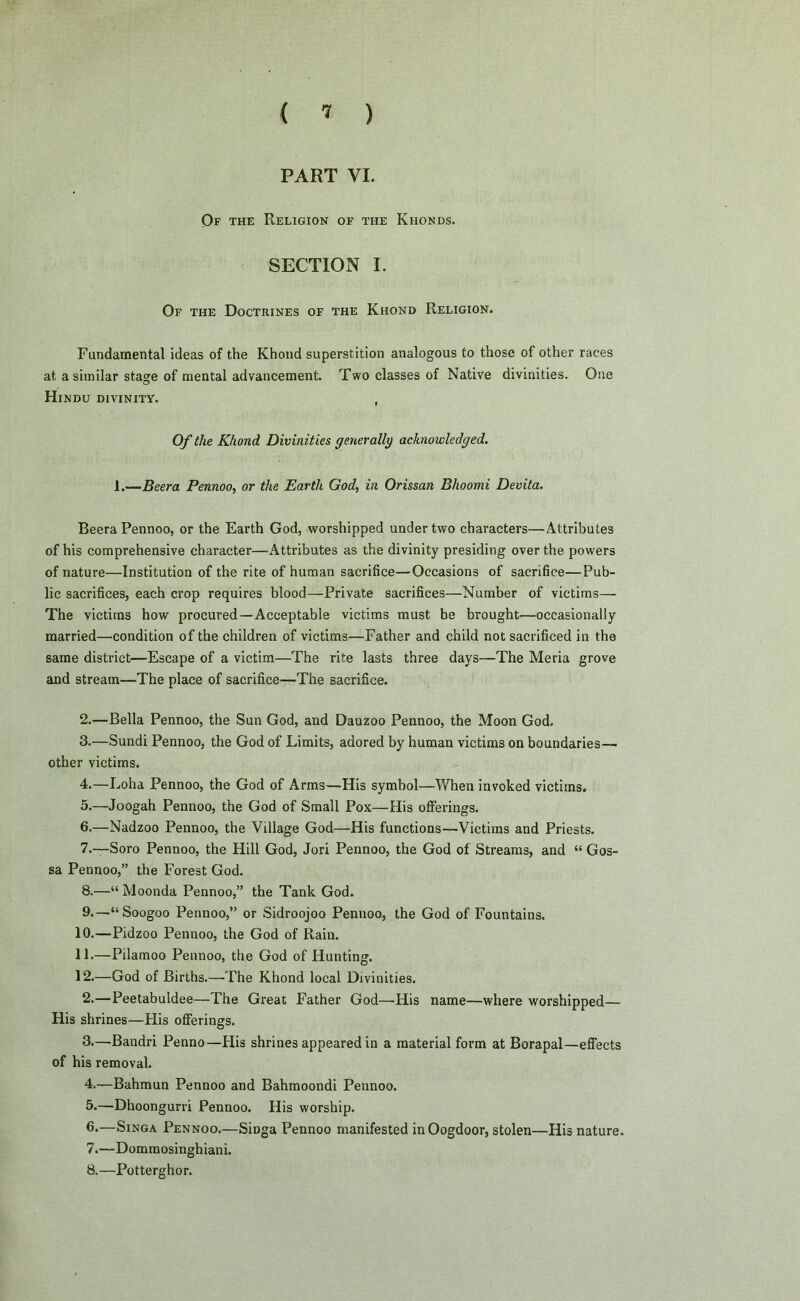PART VI. Of the Religion of the Khonds. SECTION I. Of the Doctrines of the Khond Religion. Fundamental ideas of the Khond superstition analogous to those of other races at a similar stage of mental advancement. Two classes of Native divinities. One Hindu divinity. , Of the Khond Divinities generally acknowledged. 1.—Beera Pennoo, or the Earth God, in Orissan Bhoomi Devita. BeeraPennoo, or the Earth God, worshipped under two characters—Attributes of his comprehensive character—Attributes as the divinity presiding over the powers of nature—Institution of the rite of human sacrifice—Occasions of sacrifice—Pub- lic sacrifices, each crop requires blood—Private sacrifices—Number of victims— The victims how procured—Acceptable victims must be brought—occasionally married—condition of the children of victims—Father and child not sacrificed in the same district—Escape of a victim—The rite lasts three days—The Meria grove and stream—The place of sacrifice—The sacrifice. 2. —Bella Pennoo, the Sun God, and Dauzoo Pennoo, the Moon God. 3. —Sundi Pennoo, the God of Limits, adored by human victims on boundaries— other victims. 4. —Loha Pennoo, the God of Arms—His symbol—When invoked victims. 5. —Joogah Pennoo, the God of Small Pox—His offerings. 6. —Nadzoo Pennoo, the Village God—His functions—Victims and Priests. 7. —Soro Pennoo, the Hill God, Jori Pennoo, the God of Streams, and “ Gos- sa Pennoo,” the Forest God. 8. —“Moonda Pennoo,” the Tank God. 9. —“Soogoo Pennoo,” or Sidroojoo Pennoo, the God of Fountains. 10. —Pidzoo Pennoo, the God of Rain. 11. —Pilamoo Pennoo, the God of Hunting. 12. —God of Births.—-The Khond local Divinities. 2. —Peetabuldee—The Great Father God—His name—where worshipped— His shrines—His offerings. 3. —Bandri Penno—His shrines appeared in a material form at Borapal—effects of his removal. 4. —Bahmun Pennoo and Bahmoondi Pennoo. 5. —Dhoongurri Pennoo. His worship. 6. —Singa Pennoo.—Sioga Pennoo manifested in Oogdoor, stolen—His nature. 7. —Dommosinghiani. 8. —Potterghor.