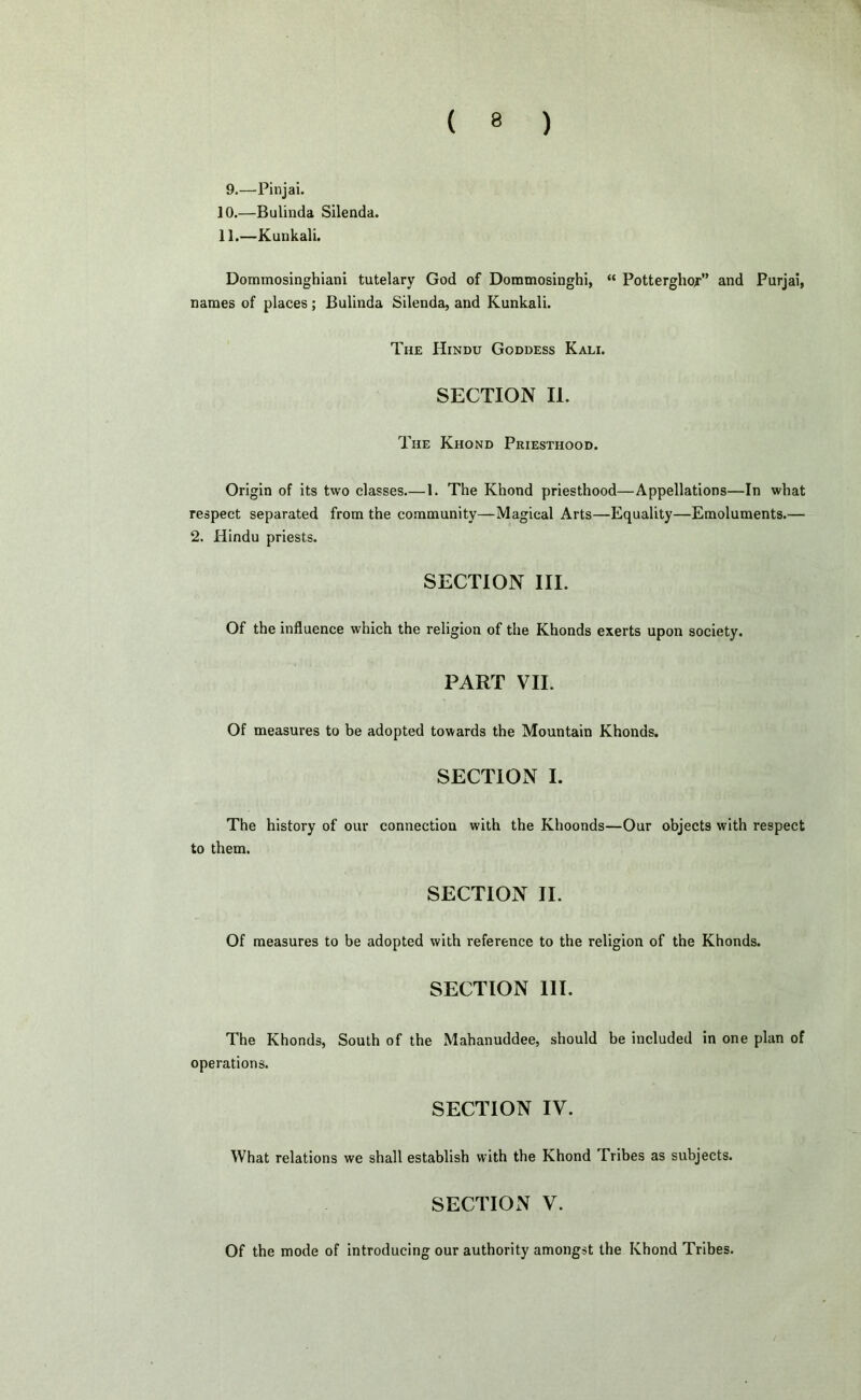 9.—Pinjai. 10. —Bulinda Silenda. 11. —Kunkali. Dommosinghiani tutelary God of Dommosinghi, “ Potterghop’ and Purjai, names of places ; Bulinda Silenda, and Kunkali. The Hindu Goddess Kali. SECTION II. The Khond Priesthood. Origin of its two classes.— 1. The Khond priesthood—Appellations—In what respect separated from the community—Magical Arts—Equality—Emoluments.— 2. Hindu priests. SECTION III. Of the influence which the religion of the Khonds exerts upon society. PART VII. Of measures to be adopted towards the Mountain Khonds. SECTION I. The history of our connection with the Khoonds—Our objects with respect to them. SECTION II. Of measures to be adopted with reference to the religion of the Khonds. SECTION III. The Khonds, South of the Mahanuddee, should be included in one plan of operations. SECTION IV. What relations we shall establish with the Khond Tribes as subjects. SECTION V. Of the mode of introducing our authority amongst the Khond Tribes.