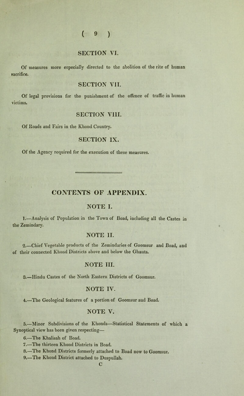 SECTION VI. Of measures more especially directed to the abolition of the rite of human sacrifice. SECTION VII. Of legal provisions for the punishment of the offence of traffic in human victims. SECTION VIII. Of Iloads and Fairs in the Khond Country. SECTION IX. Of the Agency required for the execution of these measures. CONTENTS OF APPENDIX. NOTE I. ].—Analysis of Population in the Town of Boad, including all the Castes in the Zemindary. NOTE II. 2. —Chief Vegetable products of the Zemindaries of Goomsur and Boad, and of their connected Khond Districts above and below the Ghauts. NOTE III. 3. —Hindu Castes of the North Eastern Districts of Goomsur. NOTE IV. 4. —The Geological features of a portion of Goomsur aud Boad. NOTE V. 5. —Minor Subdivisions of the Khonds—Statistical Statements of which a Synoptical view has been given respecting— 6. —The Khalisah of Boad. 7. —The thirteen Khond Districts in Boad. 8. —The Khond Districts formerly attached to Boad now to Goomsur. 9. —The Khond District attached to Duspullah. C