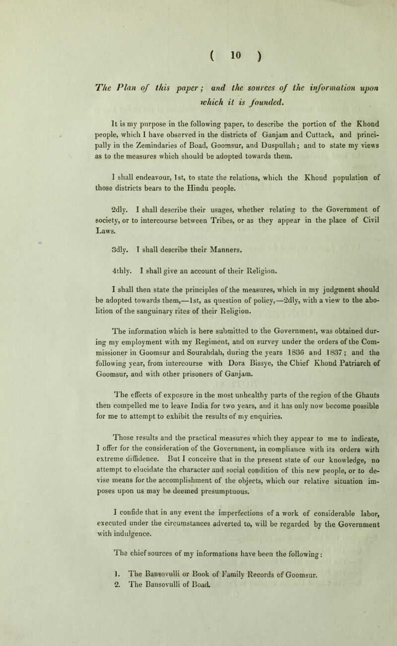 The Plan of this paper; and the sources of the information upon which it is founded. It is my purpose in the following paper, to describe the portion of the Khond people, which I have observed in the districts of Ganjam and Cuttack, and princi- pally in the Zemindaries of Boad, Goomsur, and Duspullah; and to state my views as to the measures which should be adopted towards them. I shall endeavour, 1st, to state the relations, which the Khond population of those districts bears to the Hindu people. 2dly. I shall describe their usages, whether relating to the Government of society, or to intercourse between Tribes, or as they appear in the place of Civil Laws. 3dly. T shall describe their Manners. 4thly. I shall give an account of their Religion. I shall then state the principles of the measures, which in my judgment should be adopted towards them,—1st, as question of policy,—2dly, with a view to the abo- lition of the sanguinary rites- of their Religion. The information which is here submitted to the Government, was obtained dur- ing my employment with my Regiment, and on survey under the orders of the Com- missioner in Goomsur and Sourahdah, during the years 1836 and 1837 ; and the following year, from intercourse with Dora Bissye, the Chief Khond Patriarch of Goomsur, and with other prisoners of Ganjam. The effects of exposure in the most unhealthy parts of the region of the Ghauts then compelled me to leave India for two years, and it has only now become possible for me to attempt to exhibit the results of my enquiries. Those results and the practical measures which they appear to me to indicate, I offer for the consideration of the Government, in compliance with its orders with extreme diffidence. But I conceive that in the present state of our knowledge, no attempt to elucidate the character and social condition of this new people, or to de- vise means for the accomplishment of the objects, which our relative situation im- poses upon us may be deemed presumptuous. I confide that in any event the imperfections of a work of considerable labor, executed under the circumstances adverted to, will be regarded by the Government with indulgence. The chief sources of my informations have been the following: 1. The Bansovulli or Book of Family Records of Goomsur. 2. The Bansovulli of Boad.