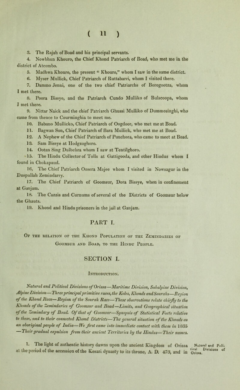 3. The Rajah of Boad and his principal servants. 4. Nowbhun Khouro, the Chief Khond Patriarch of Boad, who met me in the district of Atcombo. 5. Madhwa Khouro, the present “ Khouro,” whom I saw in the same district. 6. Myser Mullick, Chief Patriarch of Ruttabarri, whom I visited there. 7. Dammo Jenni, one of the two chief Patriarchs of Borogootza, whom I met there. 8. Poora Bissye, and the Patriarch Cundo Mulliko of Bulscoopa, whom I met there. 9. Nittar Naiek and the chief Patriarch Ghussi Mulliko of Dummosinghi, who came from thence to Courminghia to meet me. 10. Babano Mullicko, Chief Patriarch of Oogdoor, who met meat Boad. 11. Bagwan Son, Chief Patriarch of Bara Mullick, who met me at Boad. 12. A Nephew of the Chief Patriarch of Punchora, who came to meet at Boad. 13. Sam Bissye at Hodgzoghoro. 14. Ootan Sing Dulbehra whom I saw at Tentilghoro. 15. The Hindu Collector of Tolls at Gattigooda, and other Hindus whom I found in Chokapaud. 16. The Chief Patriarch Oosera Majee whom I visited in Nowsagur in the Duspullah Zemindarry. 17. The Chief Patriarch of Goomsur, Dora Bissye, when in confinement at Ganjam. 18. The Cazzis and Curnums of several of the Districts of Goomsur below the Ghauts. 19. Khond and Hindu prisoners in the jail at Ganjam. PART I. Of the relation of the Khond Population of the Zemindaries of Goomsur and Boad, to the Hindu People. SECTION I. Introduction. Natural and Political Divisions of Orissa—Maritime Division, Subalpine Division, Alpine Division—Three principal primitive races,the Koles, Khonds and Sourahs—Region of the Khond Race—Region of the Sourali Race—These observations relate chieflg to the Khonds of the Zemindaries of Goomsur and Boad—Limits, and Geographical situation of the Zemindary of Boad. Of that of Goomsur—Synopsis of Statistical Facts relative to these, and to their connected Khond Districts—The general situation of the Khonds as an aboriginal people of India—We first came into immediate contact with them in 1835 — Their gradual expulsion from their ancient Territories by the Hindus—Their names. 1. Ihe light of authentic history dawns upon the ancient Kingdom of Orissa at the period of the accession of the Kesari dynasty to its throne, A. D. 473, and in Natural and Poli- tical Divisions of Orissa.