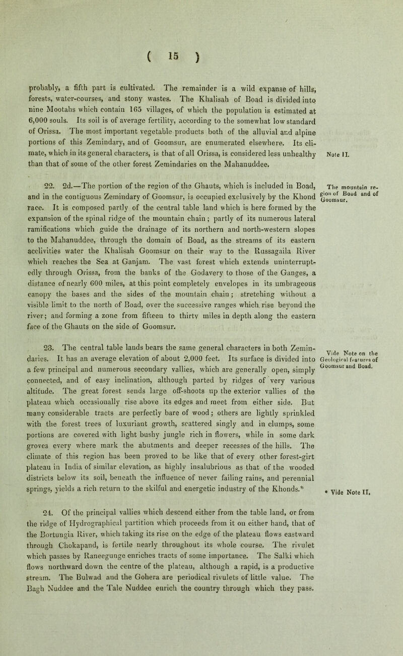 probably, a fifth part is cultivated. The remainder is a wild expanse of hills, forests, water-courses, and stony wastes. The Khalisah of Boad is divided into nine Mootahs which contain 165 villages, of which the population is estimated at 6,000 souls. Its soil is of average fertility, according to the somewhat low standard of Orissa. The most important vegetable products both of the alluvial and alpine portions of this Zemindary, and of Goomsur, are enumerated elsewhere. Its cli- mate, which in its general characters, is that of all Orissa, is considered less unhealthy than that of some of the other forest Zemindaries on the Mahanuddee. 22. 2d.—The portion of the region of the Ghauts, which is included in Boad, and in the contiguous Zemindary of Goomsur, is occupied exclusively by the Khond race. It is composed partly of the central table land which is here formed by the expansion of the spinal ridge of the mountain chain ; partly of its numerous lateral ramifications which guide the drainage of its northern and north-western slopes to the Mahanuddee, through the domain of Boad, as the streams of its eastern acclivities water the Khalisah Goomsur on their way to the Russagaila River which reaches the Sea at Ganjam. The vast forest which extends uninterrupt- edly through Orissa, from the banks of the Godavery to those of the Ganges, a distance of nearly 600 miles, at this point completely envelopes in its umbrageous canopy the bases and the sides of the mountain chain; stretching without a visible limit to the north of Boad, over the successive ranges which rise beyond the river; and forming a zone from fifteen to thirty miles in depth along the eastern face of the Ghauts on the side of Goomsur. 23. The central table lands bears the same general characters in both Zemin- daries. It has an average elevation of about 2,000 feet. Its surface is divided into a few principal and numerous secondary vallies, which are generally open, simply connected, and of easy inclination, although parted by ridges of very various altitude. The great forest sends large ofl-shoots up the exterior vallies of the plateau which occasionally rise above its edges and meet from either side. But many considerable tracts are perfectly bare of wood; others are lightly sprinkled with the forest trees of luxuriant growth, scattered singly and in clumps, some portions are covered with light bushy jungle rich in flowers, while in some dark grove3 every where mark the abutments and deeper recesses of the hills. The climate of this region has been proved to be like that of every other forest-girt plateau in India of similar elevation, as highly insalubrious as that of the wooded districts below its soil, beneath the influence of never failing rains, and perennial springs, yields a rich return to the skilful and energetic industry of the Khonds.* 24. Of the principal vallies which descend either from the table land, or from the ridge of Hydrographical partition which proceeds from it on either hand, that of the Bortungia River, which taking its rise on the edge of the plateau flows eastward through Chokapand, is fertile nearly throughout its whole course. The rivulet which passes by Raneegunge enriches tracts of some importance. The Salki which flows northward down the centre of the plateau, although a rapid, is a productive stream. The Bulwad and the Gohera are periodical rivulets of little value. The Bagh Nuddee and the Tale Nuddee enrich the country through which they pass. Note II. The mountain re- gion of Boad and of Goomsur. Vide Note on the Geologiral features of Goomsur and Boad. * Vide Note II,