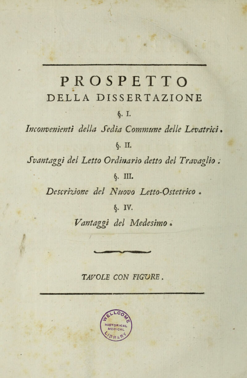 PROSPETTO DELLA DISSERTAZIONE i. Inconvenienti della Sedia Commune delle Levatrici. §. II. Svantaggi del Letto Ordinario detto del Travaglio . §. III. Descrizione del Nuovo Letto-Ostetrico « §. IV. Vantaggi del Medesimo * TAVOLE CON TIGVRE.