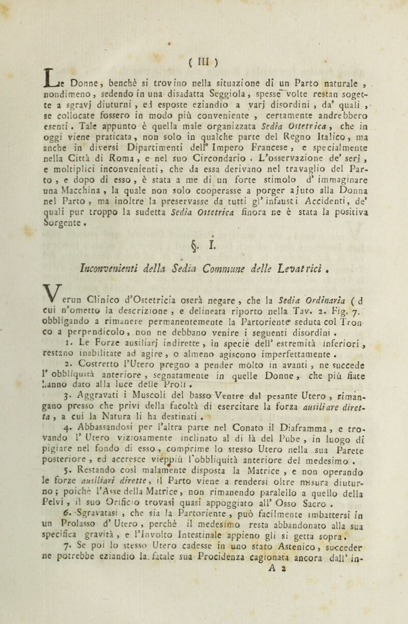 Tje Donne, benché si trovino nella situazione di un Parto naturale , nondimeno, sedendo in una disadatta Seggiola, spesse'volte restan soget- te a sgravi diuturni , eJ esposte eziandio a varj disordini , da’ quali , se collocate fossero in modo più conveniente , certamente andrebbero esenti. Tale appunto è quella male organizzata Sedia Ostetrica, che in oggi viene praticata, non solo in qualche parte del Regno Italico, ma anche in diversi Dipartimenti dell1 Impero Francese, e specialmente nella Città di Roma , e nel suo Circondario . L’osservazione de’ serj , e moltiplici inconvenienti, che da essa derivano nel travaglio del Par- to , e dopo di esso, è stata a me di un forte stimolo d’ immaginare una Macchina , la quale non solo cooperasse a porger ajuto alla Donna nel Parto, ma inoltre la preservasse da tutti gl’infausti Accidenti, de’ quali pur troppo la sudetta Sedia Ostetrica finora ne è stata la positiva Sorgente . §. i. Inconvenienti della Sedia Commune delle Levatrici , V V erun Clinico d’Ostetricia oserà negare , che la Sedia Ordinaria ( d cui n’ometto la descrizione , e delineata riporto nella Tav. 2. Fig. 7. obbligando a rimanere permanentemente la Partoriente seduta col Tron co a perpendicolo, non ne debbano venire i seguenti disordini . 1. Le Forze ausiliari indirette, in specie dell’estremità inferiori, restano inabilitate ad agire, 0 almeno agiscono imperfettamente. 2. Costretto l’Utero pregno a pender mólto in avanti , ne succede 1’ obbliqimà anteriore, segnatamente in quelle Donne, che più fiate hanno dato alla luce delle Proli . 3. Aggravati i Muscoli del basso Ventre dal pesante Utero , riman- gano presso che privi della facoltà di esercitare la forza ausiliare diret- ta , a cui la Natura li ha destinati . 4. Abbassandosi per l’altra parte nel Conato il Diaframma , e tro- vando 1* Utero viziosamente inclinato al di là del Pube , in luogo di pigiare nel fondo di esso , comprime lo stesso Utero nella sua Parete posteriore , ed accresce vieppiù l'obbliquità anteriore del medesimo . 5. Restando così malamente disposta la Matrice , e non operando le forze ausiliari dirette, il Parto viene a rendersi oltre rmsura diutur- no; poiché l’Asse della Matrice, non rimanendo paraleilo a quello della Pelvi , il suo Orificio trovasi quasi appoggiato all’ Osso Sacro . 6. Sgravatasi , che sia la Partoriente, può facilmente imbattersi in un Prolasso d’ Utero , perchè il medesimo resta abbandonato alla sua specifica gravità, e l’Involto Intestinale appieno gli si gecta sopra. 7. Se poi lo stesso Utero cadesse in uno stato Astenico, succeder ne potrebbe eziandio la. fatale sua Procidenza cagionata ancora dall’in- A 2