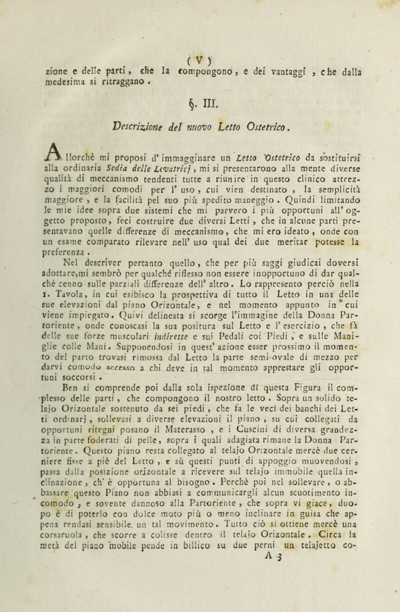 ztone e delle parti, che la compongono, e dei vantaggi , che dalla medesima si ritraggano . §. III. Descrizione del nuovo Letto Ostetrico. llorchè mi proposi d’immagginare un Letto Ostetrico da sostituirsi alla ordinaria Sedia delie Levatrici, mi si presentarono alla mente diverse qualità di meccanismo tendenti tutte a riunire in questo clinico attrez- zo i maggiori comodi per 1* uso , cui vien destinato , la semplicità maggiore , e la facilità pel suo più spedito maneggio . Quindi limitando le mie idee sopra due sistemi che mi parvero i più opportuni all’og- getto proposto, feci costruire due diversi Letti , che in alcune parti pre- sentavano quelle differenze di meccanismo, che mi ero ideato , onde con un esame comparato rilevare nell’ uso qual dei due meritar potesse la preferenza . Nel descriver pertanto quello, che per più saggi giudicai doversi adottare,mi sembrò per qualché riflesso non essere inopportuno di dar qual- chè cenno sulle parziali differenze dell’altro. Lo rappresento perciò nella I. Tavola, in cui esibisco la prospettiva di tutto il Letto in una delle sue elevazioni dal piano Orizontale, e nel momento appunto in * cui viene impiegato. Quivi delineata si scorge l’immagine della Donna Par- toriente , onde conoscasi la sua positura sul Letto e P esercizio , che fà delle sue forze muscolari indirette e sui Pedali coi Piedi , e sulle Mani- glie colle Mani. Supponendosi in quest’azione esser prossimo il momen- to del parto trovasi rimossa dal Letto la parte semi-ovale di mezzo per darvi comodo accesso a chi deve in tal momento apprestare gli oppor- tuni soccorsi . Ben si comprende poi dalla sola ispezione di questa Figura il com- plesso delle parti , che compongono il nostro letto . Sopra un solido te- laio Orizontale sostenuto da sei piedi , che fa le veci dei banchi dei Let- ti ord'narj , sollevasi a diverse elevazioni il piano , su cui collegati da opportuni ritegni posano il Materasso , e i Cuscini di diversa grandez- za in parte foderati di pelle, sopra i quali adagiata rimane la Donna Par- toriente. Questo piano resta collegato al telaio Orizontale mercè due cer- niere fis<e a piè del Letto , e sù questi punti di appoggio muovendosi 9 passa dalla posizione orizontale a ricevere sul telajo immobile quella in- clinazione , eh’ è opportuna al bisogno . Perchè poi nel sollevare , o ab- bassare questo Piano non abbiasi a corrniunicargli alcun scuotimento in- comodo , e sovente dannoso alla Partoriente, che sopra vi giace, duo- po è di poterlo con dolce moto più o meno inclinare in guisa che ap- pena rendasi sensibile, un tal movimento. Tutto ciò si ottiene mercè una corsaruola , che scorre a colisse dentro il telajo Orizontale . Circa la metà dei piano mobile pende in billico su due perni un telajetto co- A 3