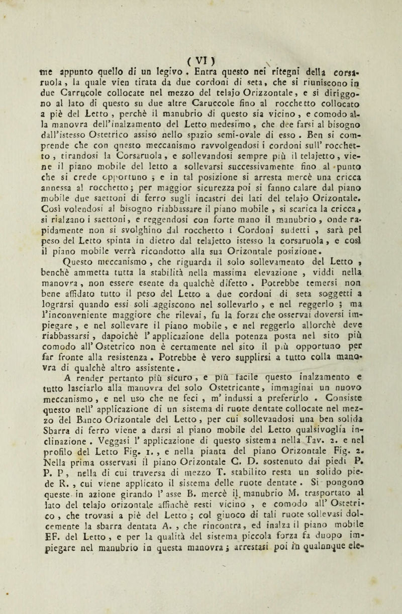 me appunto quello di un legivo . Entra questo nei ritegni della eorsa- mola, la quale vien tirata da due cordoni di seta, che si riuniscono in due Carrucole collocate nel mezzo del telaio Orizzontale, e si dirigo- no al lato di questo su due altre Caruccole fino al rocchetto collocato a piè del letto , perchè il manubrio di questo sia vicino , e comodo al- la manovra dell’inalzamento del Letto medesimo , che dee farsi al bisogno dalTistesso Ostetrico assiso nello spazio semi-ovale di esso . Ben si com- prende che con questo meccanismo ravvolgendosi i cordoni sull’ rocchet- to , tirandosi la Corsaruola, e sollevandosi sempre più il telajetto, vie- ne il piano mobile del letto a sollevarsi successivamente fino al -punto che si crede opportuno ; e in tal posizione si arresta mercè una cricca annessa a! rocchetto; per maggior sicurezza poi si fanno calare dal piano mobile due saettoni di ferro sugli incastri dei lati del telajo Orizontale. Cosi volendosi al bisogno riabbassare il piano mobile , si scarica la cricca, si rialzano i saettoni, e reggendosi con forte mano il manubrio, onde ra- pidamente non si svolghino dal rocchetto i Cordoni sudetti , sarà pel peso del Letto spinta in dietro dal telajetto istesso la corsaruola , e cosi il piano mobile verrà ricondotto alla sua Orizontale posizione. Questo meccanismo , che riguarda il solo sollevamento del Letto , benché ammetta tutta la stabilità nella massima elevazione , viddi nella manova , non essere esente da qualchè difetto . Potrebbe temersi non bene affidato tutto il peso del Letto a due cordoni di seta soggetti a lograrsi quando essi soli aggiscono nel sollevarlo , e nel reggerlo ; ma l’inconveniente maggiore che rilevai, fu la forza che osservai doversi im- piegare, e nel sollevare il piano mobile, e nel reggerlo allorché deve riabbassarsi , dapoichè l’applicazione della potenza posta nel sito più comodo all’Ostetrico non è certamente nel sito il p*ù opportuno per far fronte alla resistenza . Potrebbe è vero supplirsi a tutto colla mano- vra di qualchè altro assistente. A render pertanto più sicuro , e più tacile questo inalzamento e tutto lasciarlo alla manovra del solo Ostetricante, immaginai un nuovo meccanismo , e nel uso che ne feci , m’ indussi a preferirlo . Consiste questo nell’ applicazione di un sistema di ruote dentate collocate nel mez- zo del Banco Orizontale del Letto, per cui sollevandosi una ben solida Sbarra di ferro viene a darsi al piano mobile del Letto qualsivoglia in- clinazione . Veggasi 1’ applicazione di questo sistema nella Tav. 2. e nel profilo del Letto Fig. 1. , e nella pianta del piano Orizontale Fig. 2. Nella prima osservasi il piano Orizontale C. D. sostenuto dai piedi P. P. P, nella di cui traversa di mezzo T. stabilito resta un solido pie- de R. , cui viene applicato il siscema delle ruote dentate . Si pongono queste in azione girando l’asse B. mercè il. manubrio M. trasportato al lato del telajo orizontale affinchè resti vicino , e comodo all’ Ostetri- co , che trovasi a piè del Letto ; col giuoco di tali ruote sollevasi dol- cemente la sbarra dentata A. , che rincontra, ed inalza il piano mobile EF. del Letto , e per la qualità del sistema piccola forza fa duopo im- piegare nel manubrio in questa manovrai arrestasi poi i'n qualunque eie-