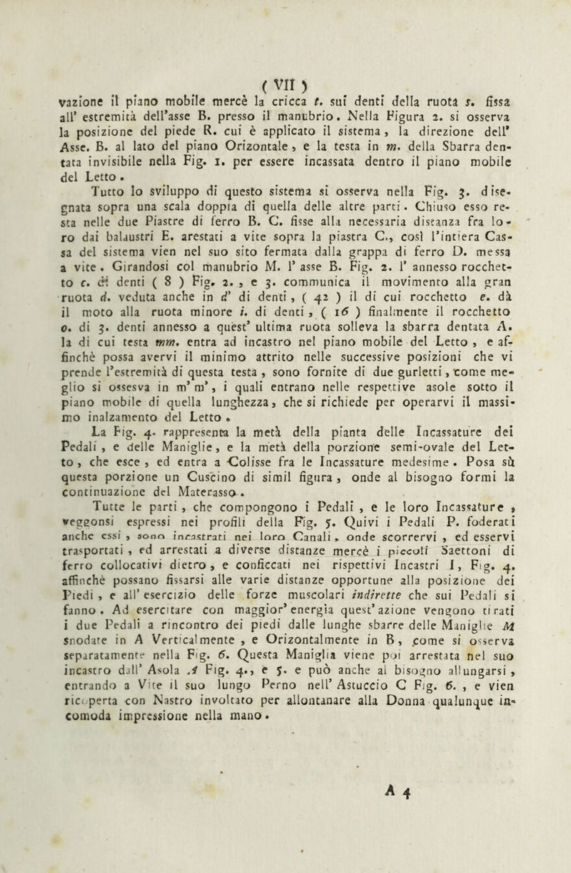 vazione il piano mobile mercè la cricca t. sui denti della ruota s. fissa all* estremità dell’asse B. presso il manubrio. Nella Figura 2. si osserva la posizione del piede R. cui è applicato il sistema, la direzione dell* Asse. B. al lato del piano Orizontale , e la testa in m. della Sbarra den- tata invisibile nella Fig. 1. per essere incassata dentro il piano mobile del Letto . Tutto lo sviluppo di questo sistema si osserva nella Fig. 3. dise- gnata sopra una scala doppia di quella delle altre parti. Chiuso esso re- sta nelle due Piastre di ferro B. C. fìsse alla necessaria distanza fra lo- ro dai balaustri E. arestati a vite sopra la piastra C., cosi l’intiera Cas- sa del sistema vien nel suo sito fermata dalla grappa di ferro D. messa a vite . Girandosi col manubrio M. 1’ asse B. Fig. 2. 1* annesso rocchet- to c. cH denti ( 8 ) Figr 2. , e 3. communica il movimento alla gran ruota ci. veduta anche in d’ di denti, ( 42 ) il di cui rocchetto e. dà il moto alla ruota minore i. di denti , ( 16 ) finalmente il rocchetto 0. di 3. denti annesso a quest’ ultima ruota solleva la sbarra dentata A. la di cui testa rnm. entra ad incastro nel piano mobile del Letto , e af- finchè possa avervi il minimo attrito nelle successive posizioni che vi prende l’estremità di questa testa , sono fornite di due gurletti, tome me- glio si ossesva in m’m’, i quali entrano nelle respettive asole sotto il piano mobile di quella lunghezza, che si richiede per operarvi il massi- mo inalzamento del Letto . La Fig. 4. rappresenta la metà della pianta delle Incassature dei Pedali , e delle Maniglie, e la metà della porzione semi-ovale del Let- to , che esce , ed entra a Colisse fra le Incassature medesime . Posa sù questa porzione un Cuscino di simil figura , onde al bisogno formi la continuazione del Materasso» Tutte le parti , che compongono i Pedali , e le loro Incassature , vegeonsi espressi nei profili della Fig. 5. Quivi i Pedali P. foderati anche essi , sono incastrati nei loro Canali , onde scorrervi , ed esservi trasportati , ed arrestati a diverse distanze mercè i piccoli Saettoni di ferro collocativi dietro, e conficcati nei rispettivi Incastri I, Fig. 4. affinchè possano fissarsi alle varie distanze opportune alla posizione dei Piedi, e all’esercizio delle forze muscolari indirette che sui Pedali si fanno. Ad esercitare con maggior’energìa quest’azione vengono tirati i due Pedali a rincontro dei piedi dalle lunghe sbarre delle Maniglie Ai Snodare in A Verticalmente , e Orizontalmente in B, .come si osserva separatamente nella Fig. 5. Questa Maniglia viene poi arrestata nel suo incastro dall’ Asola J Fig. 4., e 5. e può anche al bisogno allungarsi , entrando a Vite il suo lungo Perno nell’ Astuccio C Fig. 6. , e vien rie. perta con Nastro involtato per allontanare alla Donna qualunque in- comoda impressione nella mano.