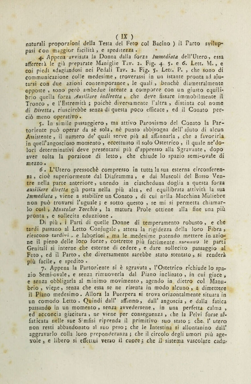 naturali proporzioni della Testa del Feto col Bacino ) il Parto svilup- pasi con maggior facilità, e speditezza . 4. Appena avvisata la Donna dalla forza Immediata dell’Utero, essa afferrerà le già preparate Maniglie Tav. 2. Fig. 4 5. e 6. Lett. M., e coi piedi adagiandosi nei Pedali Tav. 2. Fig. 5. Lett. P. , che sono di Communica2Ìone colle medesime , troverassi in un istante pronta ad aiu- tarsi con due azioni contemporanee, le quali, benché diametralmente opposte , sono però ambedue intente a comporre con un giusto equili- brio quella forza /iusiliare indiretta , che deve fissare immobilmente il Tronco , e l’Estremità ; poiché diversamente l’altra , distinta col nome di Diretta, riuscirebbe senza di questa poco efficace, ed il Conato per- ciò meno operativo. 5. In simile passaggiero , ma attivo Parosismo del Conato la Par- toriente può operar da sé sola, nè punto abbisogna dell’aiuto di alcun Assistente , il numero de’ quali serve più ad affannarla , che a favorirla in quell’angoscioso momento , eccettuato il solo Ostetrico , il quale ne’do- lori determinativi deve presentarsi più dappresso alla Sgravante, dopo aver tolta la porzione di letto, che chiude lo spazio semi-ovale di mezzo. 6. L’Utero pressoché compresso in tutta la sua esterna circonferen- za , cioè superiormente dal Diaframma, e dai Muscoli del Basso Ven- tre nella parte anteriore, unendo in ciascheduna doglia a questa forza ausiliare diretta già posta nella piu alca , ed equilibrata attività la sua Immediata , viene a stabilire un Conato , di cui nella Macchina Muliebre non può trovarsi l’uguale ; e sotto questo , se mi si permetta chiamar- lo così , Muscolar Torchio , la matura Prole ottiene alla fine una piu pronta , e sollecita eduzzione . Di più , i Parti di quelle Donne di temperamento robusto , e che tardi passano al Letto Coniugale , attesa la rigidezza della loro Fibra , riescono tardivi , e laboriosi , ma le medesime potendo mettere in azio- ne il pieno delle loro forze, costrette più facilmente saranno le parti Genitali si interne che esterne di cedere , e dare sollecito passaggio al Feto, ed il Parto, che diversamente sarebbe stato stentato,, si renderà più facile, e spedito. 7. Appena la Partoriente si è sgravata , l’Ostetrico richiude lo spa- zio Semi-ovale, e senza rimuoverla dal Piano inclinato, in cui giace, e senza obbligarla al minimo movimento , agendo in dietro col Manu- brio , viepe, senza che essa se ne risenta in modo alcuno, a dimettere il Piano medesimo. Allora la Puerpera si trova orizontalmente situata in un comodo Letto. Quindi dall’ affanno, dall’angoscia, e dalla fatica passando in un momento , senza avvedersene , in una perfetta calma , ed acconcia giacitura, ne viene per conseguenza, che la Pelvi forse af- faticata nelle sue S mfisi riprenda il primitivo suo stato che- 1’ utero non resti abbandonato al suo peso; che le Intestina si allontanino dall’ aggravarlo colla loro preponderanza ; che il circolo degli umori più age- vole , e libero si effettui verso il cuore; che il sistema vascolare cadu-