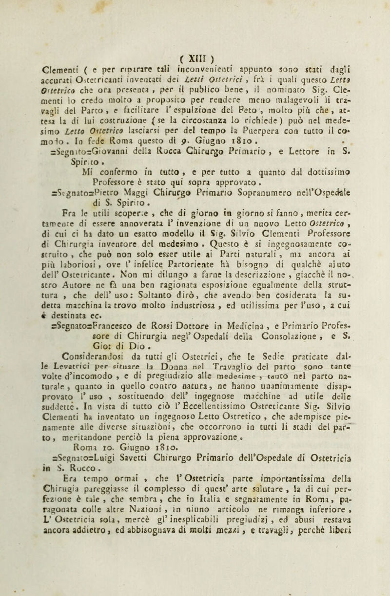 Clementi ( e per ripirare tali inconvenienti appunto sono stati dagli accurati CKtetricanci inventati dei Letti Ostetrici , frk i quali questo Letto O'tetrico che ora presenta, per il publico bene, il nominato Sig. Cle- menti lo credo molto a proposito per rendere meno malagevoli li tra- vagli del Parco, e facilitare 1'espulsione del Peto, molto piu che, at- tesa la di lui costruzione (se la circostanza lo richiede) può nel mede- simo Letto Ostetrico lasciarsi per del tempo la Puerpera con tutto il co- modo. In fede Roma questo dì 9. Giugno 1810. =SegnitorGiovanni della Rocca Chirurgo Primario , e Lettore in S. Spir.co. Mi confermo in tutto , e per tutto a quanto dal dottissimo Professore è stato qui sopra approvato . =Stgnato=Pietro Maggi Chirurgo Primario Sopranumero nell’Ospedale di S. Spinto. Fra le utili scoper.e , che di g’orno in giorno si fanno, merita cer- tamente di essere annoverata 1’ invenzione di un nuovo Letto Ostetrico , di cui ci ha dato un esatto modello il Sig. Silvio Clementi Professore di Ch rurgia inventore del medesimo . Questo è si ingegnosamente co- struito , che può non solo esser utile ai Parti naturali , mi ancora ai più laboriosi, ove 1’infelice Partoriente hh bisogno di qualchè aiuto dell’Ostecricante. Non mi dilungo a farne la descrizione , giacché il no- stro Autore ne fa una ben ragionata esposizione egualmente della strut- tura , che dell’uso: Soltanto dirò, che avendo ben cosiderata la su- detta macchina la trovo molto industriosa , ed utilissima per l’uso, acuì « destinata ec. sSegnatorFrancesco de Rossi Dottore in Medicina , e Primario Profes- sore di Chirurgia negl’Ospedali delia Consolazione, e S. Gio: di Dio . Considerandosi da tutti gli Ostetrici, che le Sedie praticate dal- le Levatrici per situare la Donna nel Travaglio del parto sono tante volte d’incomodo , e di pregiudizio alle medesime , tanto nel parto na- turale , quanto in quello contro natura, ne hanno unanimamente disap- provato 1* uso , sostituendo dell’ ingegnose macchine ad utile delle suddette. In vista di tutto ciò 1’Eccellentissimo Ostreclcante Sig. Silvio Clementi ha inventato un ingegnoso Letto Ostretico , che adempisce pie- namente alle diverse situazióni, che occorrono in tutti li stadi del par- to, meritandone perciò la piena approvazione . Roma io. Giugno 1810. =SegnatorLuigi Savetti Chirurgo Primario dell’Ospedale di Ostetricia in S. Rocco . Era tempo ormai , che l’Ostetricia parte importantissima della Chirugia pareggiasse il complesso di quest’ arte salutare , la di cui per- fez'one è tale, che sembra, che in Italia e segnatamente in Roma, pa- ragonata colle altre Nazioni , in niuno articolo ne rimanga inferiore «, L’Ostetricia sola, mercè gl’inesplicabili pregiudizi, ed abusi restava ancora addietro, ed abbisognava di molti mezzi, e travagli, perchè liberi