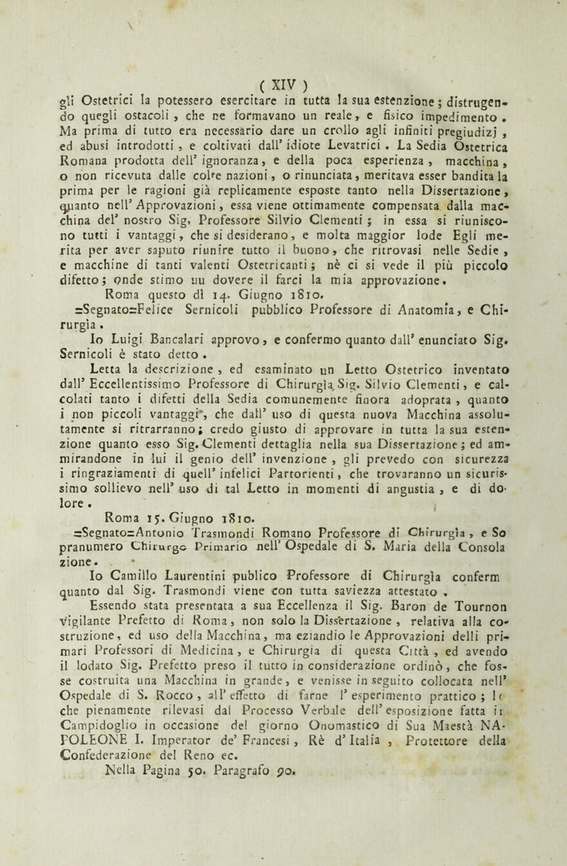 gli Ostetrici la potessero esercitare in tutta la sua estenzione ; distrugen- do quegli ostacoli, che ne formavano un reale, e fisico impedimento. Ma prima di tutto era necessario dare un crollo agli infiniti pregiudizi , ed abusi introdotti , e coltivati dall’ idiote Levatrici . La Sedia Ostetrica Romana prodotta dell’ignoranza, e della poca esperienza, macchina, 0 non ricevuta dalle coke nazioni, o rinunciata, meritava esser bandita la prima per le ragioni già replicamente esposte tanto nella Dissertazione, qjuanto nell’Approvazioni, essa viene ottimamente compensata dalla mac- china del’ nostro Sig, Professore Silvio Clementi ; in essa si riunisco- no tutti i vantaggi, che si desiderano, e molta maggior lode Egli me- rita per aver saputo riunire tutto il buono, che ritrovasi nelle Sedie, e macchine di tanti valenti Ostetricanti ; nè ci si vede il piu piccolo difetto; onde stimo uu dovere il farci la mia approvazione. Roma questo di 14. Giugno 1S10. =Segnato=Felice Sernicoli pubblico Professore di Anatomia, e Chi- rurgia . lo Luigi Bancalari approvo, e confermo quanto dall’enunciato Sig. Sernicoli è stato detto . Letta la descrizione , ed esaminato un Letto Ostetrico inventato dall’Eccellentissimo Professore di Chirurgia. Sig. Silvio Clementi, e cal- colati tanto i difetti della Sedia comunemente finora adoprata , quanto 1 non piccoli vantaggi*, che dall’ uso di questa nuova Macchina assolu- tamente si ritrarranno; credo giusto di approvare in tutta la sua esten- zione quanto esso Sig. Clementi dettaglia nella sua Dissertazione ; ed am- mirandone in lui il genio dell’ invenzione , gli prevedo con sicurezza i ringraziamenti di quell’ infelici Partorienti, che troveranno un sicuris- simo sollievo nell’uso di tal Letto in momenti di angustia, e di do- lore . Roma 15. Giugno 1S10. =Segnato=Antonio Trasmondi Romano Professore di Chirurgia , e So pranumero Chirurgo Primario nell’ Ospedale di S. Maria della Consola zione. Io Camillo Laurentini publico Professore di Chirurgia conferm quanto dal Sig. Trasmondi viene con turta saviezza attestato . Essendo stata presentata a sua Eccellenza il Sig. Baron de Tournon vigilante Prefetto di Roma, non solo la Diss'ertazione , relativa alla co- struzione, ed uso della Macchina, ma eziandio le Approvazioni delli pri- mari Professori di Medicina, e Chirurgia di questa Città, ed avendo il lodato Sig. Prefetto preso il tutto in considerazione ordinò, che fos- se costruita una Macchina in grande, e venisse in seguito collocata nell’ Ospedale di S. Rocco , all’effetto di farne l’esperimento prattico ; 1( che pienamente rilevasi dal Processo Verbale dell’esposizione fatta ir Campidoglio in occasione del giorno Onomastico di Sua Maestà NA- POLEONE I. Imperator de’ Francesi , Rè d’Italia , Protettore della Confederazione del Reno ec. Nella Pagina 50. Paragrafo po.