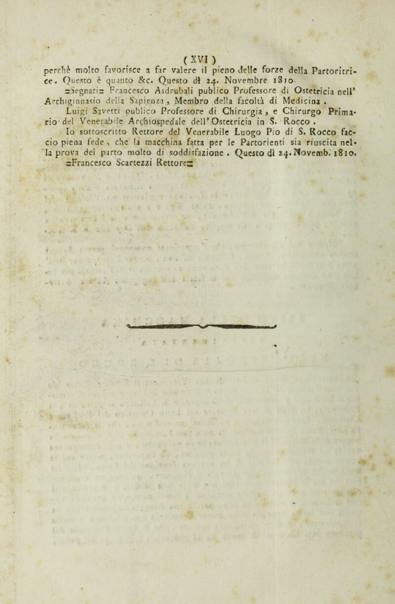 perchè molto favorisce a far valere il pieno delle forze della Partoritri- ee. Questo è quanto &c. Questo di 24. Novembre i8ro =Segnati= Francesco Asdrubali publico Professore di Ostetricia nell’ Archiginnasio delia Sapienza , Membro della facoltà di Medicina . Luigi Savettt cublico Professore di Chirurgia , e Chirurgo Prima* rio-dei Venerabile Archiospedale dell’Ostetricia in S. Rocco . Io sottoscritto Rettore del Venerabile Luogo Pio di S. Rocco fac- cio piena fede , che la macchina fatta per le Partorienti sia riuscita nel- la prova del parto molto di soddisfazione. Questo di 24*Novemb. 1810. ^Francesco Scartezzi Rettores