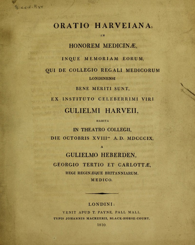 ORATIO HARVEIANA, I N HONOREM MEDICINA, INQ^UE MEMORIAM EORUM, qUI DE COLLEGIO REGALI MEDICORUM LONDINENSI BENE MERITI SUNT, EX INSTITUTO CELEBERRIMI VIRI GULIELMI HARVEII, HABITA IN THEATRO COLLEGII, DIE OCTOBRIS XVIIU“ A. D. MDCCCIX, A GULIELMO tlEBERDEN, GEORGIO TERTIO ET CARLOTT^, REGI REGINiEQUE BRITANNIARUM, MEDICO. LONDINI: VENIT APUD T. PAYNE, PAUL MALL. TYPIS JOHANNIS MACREERII, BLACK-HORSE-COURT. 1810.