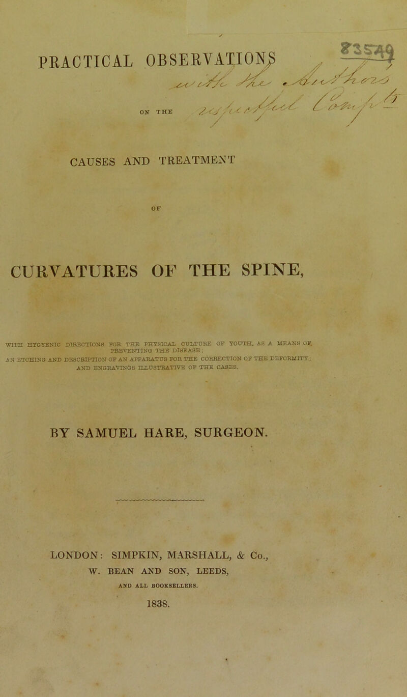 PRACTICAL OBSERVATION^ ./X <^'Z Zz2.-<Z OK THE /( Z / /y CAUSES AND TREATMENT CURVATURES OF THE SPINE, WITH HYGYENIC DIRECTIONS FOE. THE PHYSICAL CULTDItE OF YOUTH, AS A MEANS OF, PREVENTING THE DISEASE ; AN ETCHING AND DESCBIPnON OF AN APPARATUS FOR THE CORRECTION OP THE DEFORMITY; AND engravings HiUSTEATlVE OF THE CASES. BY SAMUEL HARE, SURGEON. LONDON: SIMPKIN, MARSHALL, & Co., \V. BEAN AND SON, LEEDS, AND ALL fiOOKSBLLBRS. 1838.