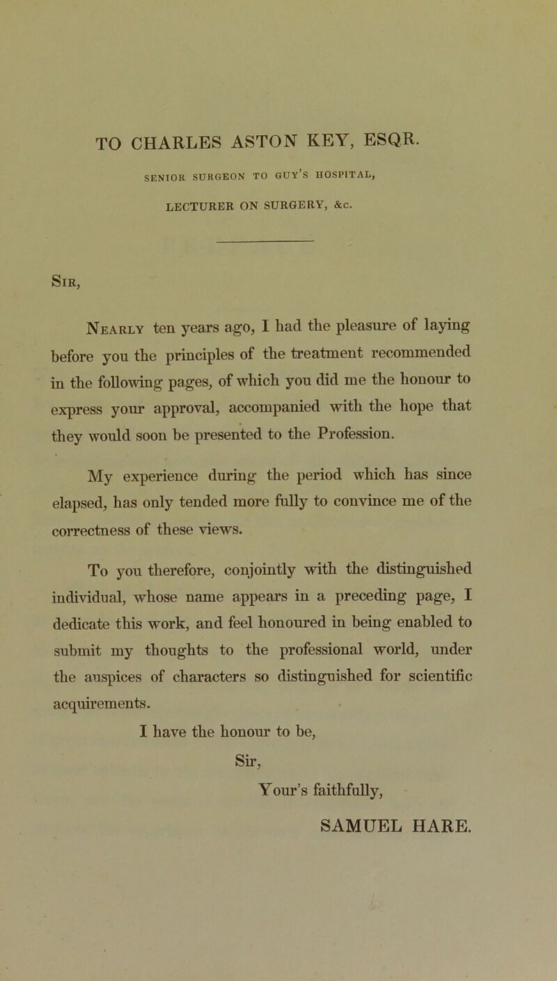 TO CHARLES ASTON KEY, ESQR. SENIOR SURGEON TO GUY’S HOSPITAL, LECTURER ON SURGERY, &c. Sir, Nearly ten years ago, I had the pleasure of laying before you the principles of the treatment recommended in the following pages, of which you did me the honour to express your approval, accompanied with the hope that they would soon be presented to the Profession. My experience during the period which has since elapsed, has only tended more fully to convince me of the correctness of these views. To you therefore, conjointly with the distinguished individual, whose name appears in a preceding page, I dedicate this work, and feel honoured in being enabled to submit my thoughts to the professional world, under the auspices of characters so distinguished for scientific acquirements. I have the honour to be. Sir, Your’s faithfully,