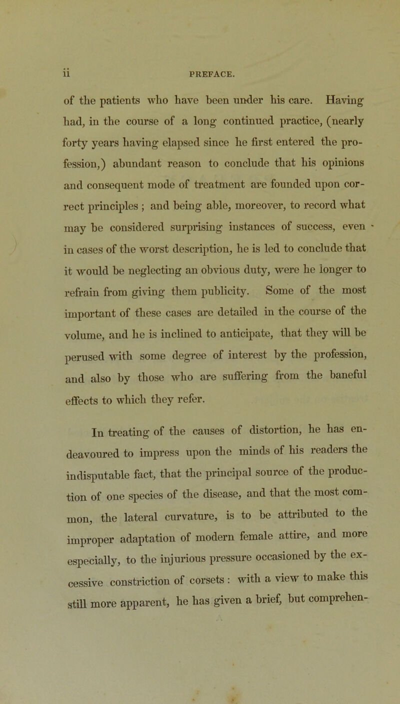 of the patients who have been under his care. Having had, in the course of a long continued practice, (nearly forty years having elapsed since he first entered the pro- fession,) abundant reason to conclude that his opinions and consequent mode of treatment are founded upon cor- rect principles ; and being able, moreover, to record what may be considered surprising instances of success, even - in cases of the worst description, he is led to conclude that it would be neglecting an obvious duty, were he longer to refrain from giving them publicity. Some of the most important of these cases are detailed in the course of the volume, and he is inclined to anticipate, that they will be perused with some degree of interest by the profession, and also by those who are suffering fi’om the baneful effects to which they refer. In treating of the causes of distortion, he has en- deavoured to impress upon the minds of his readers the indisputable fact, that the principal source of the produc- tion of one species of the disease, and that the most com- mon, the lateral curvature, is to be attributed to the improper adaptation of modern female attire, and more especially, to the injurious pressure occasioned by the ex- cessive constriction of corsets : with a view to make this still more apparent, he has given a brief, but comprehen-