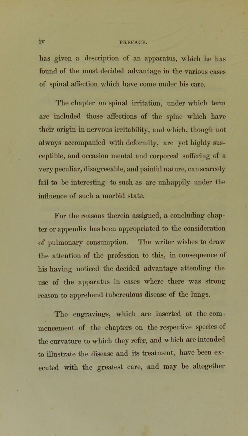 lias given a description of an apparatus, which he has found of the most decided advantage in the various cases of spinal affection which have come under his care. The chapter on spinal inutation, under which term are included those affections of the spine which have theii’ origin in nervous UTitahility, and which, though not always accompanied with deformity, are yet highly sus- ceptible, and occasion mental and corporeal suffering of a very peculiar, disagreeable, and painfiil nature, can scarcely fail to be interesting to such as are unhappily under the influence of such a morbid state. For the reasons therein assigned, a concluding chap- ter or appendix has been appropriated to the consideration of pulmonary consumption. The writer wishes to draw the attention of the profession to this, in consequence of his having noticed the decided advantage attending the use of the apparatus in cases where there was strong reason to apprehend tuberculous disease of the lungs. The engravings, which are inserted at the com- mencement of the chapters on the respective species of the curvature to which they refer, and which ai’e intended to illustrate the disease and its treatment, have been ex- ecuted with the greatest care, and may be altogether