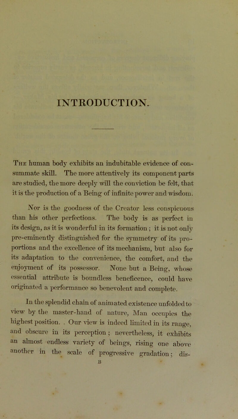 INTRODUCTION. The human body exhibits an indubitable evidence of con- summate skill. The more attentively its component parts are studied, the more deeply will the conviction be felt, that it is the production of a Being of infinite power and wisdom. Nor is the goodness of the Creator less conspicuous than his other perfections. The body is as perfect in its design, as it is wonderful in its formation ; it is not only pre-eminently distinguished for the sjunmelry of its pro- portions and the excellence of its mechanism, but also for its adaptation to the convenience, the comfort, and the enjoyment of its possessor. None but a Being, whose essential attribute is boundless beneficence, could have originated a performance so benevolent and complete. In the splendid chain of animated existence unfolded to view by the master-hand of nature, Man occupies the highest position. . Our view is indeed limited in its range, and obscure in its perception; nevertheless, it exhibits an almost endless variety of beings, rising one above another in the scale of progressive gradation; dis- B