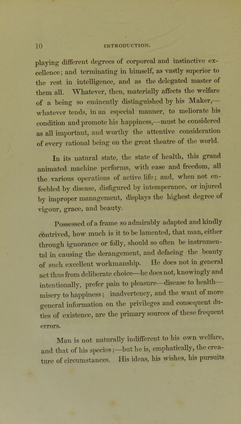 playing different degrees of corporeal and instinctive ex- cellence; and terminating in himself, as vastly superior to the rest in intelligence, and as the delegated master of them all. Whatever, then, materially affects the welfare of a being so eminently distinguished by his Maker,— whatever tends, in .an especial manner, to meliorate his condition and promote his happiness,—must be considered as all important, and worthy the attentive consideration of every rational being on the great theatre of the world. In its natural state, the state of health, this grand animated machine performs, wath ease and freedom, all the various operations of active life; and, when not en- feebled by disease, disfigured by intemperance, or injured by improper management, displays the highest degree of vigour, grace, and beauty. Possessed of a fivame so admirably adapted and kindly contrived, how much is it to he lamented, that man, either through ignorance or folly, should so often he instiumen- tal in causing the derangement, and defacing the beauty of such excellent workmanship. He does not in general act thus from deliberate choice—he does not, knowingly and intentionally, prefer pain to pleasure—disease to health- misery to happiness; inadvertency, and the want of more general information on the privileges and consequent du- ties of existence, are the prunary som-ces of these frequent errors. Man is not naturally indifferent to his own welfare, and that of his species;—hut he is, emphatically, the crea- ture of cfrcumstances. His ideas, his wishes, his pursuits